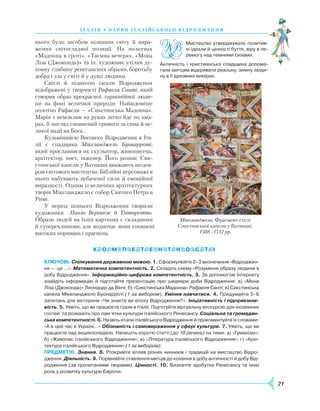21
нього було засобом пізнання світу й вира-
ження світоглядної позиції. На полотнах
«Мадонна в гроті», «Таємна вечеря», «Мона
Ліза (Джоконда)» та ін. художник утілив ду-
ховну глибину рене­сансних образів, боротьбу
добра і зла у світі й у душі людини.
Світлі й піднесені ідеали Відродження
від­ображені у творчості Рафаеля Санті, який
створив образ прекрасної, гармонійної люди-
ни на фоні величної природи. Найвідоміше
полотно Рафаеля — «Сикстин­ська Мадонна».
Марія з немовлям на руках легко йде по хма-
рах, її погляд сповнений тривоги за сина й ве-
ликої надії на Бога…
Кульмінацією Високого Відроджен­ня в Іта­­­
лії є спадщина Мікеланджело Буонарроті,
який прославився як скульптор, живописець,
архітектор, поет, інженер. Його розпис Сик-
стинської капели у Ватикані вважають шедев-
ром світового мистецтва. Біблійні персонажі в
нього набувають небаченої сили й емоційної
виразності. Одним із величних архітектурних
творів Мікеланджело є собор Святого Петра в
Римі.
У період пізнього Відродження творили
художники Паоло Веронезе й Тінторетто.
Образи людей на їхніх картинах є складними
й супереч­ливими, але водночас вони сповнені
високих поривань і прагнень.
КЛЮЧОВІ. Спілкування державною мовою. 1. Сформулюйте 2–3 визначення «Відроджен­
ня — це …». Математична компетентність. 2. Складіть схему «Розуміння образу людини в
добу Відродження». Інформаційно-цифрова компетентність. 3. За допомогою Інтернету
знайдіть інформацію й підготуйте презентацію про шедеври доби Відродження: а) «Мона
Ліза (Джоконда)» Леонардо да Вінчі; б) «Сикстинська Мадонна» Рафаеля Санті; в) Сикстинська
капела Мікеланджело Буонарроті (1 за вибором). Уміння навчатися. 4. Придумайте 5–6
запитань для вікторини «Чи знаєте ви епоху Відродження?». Ініціативність і підприємли-
вість. 5. Уявіть, що ви працюєте гідом в Італії. Підготуйте віртуальну екскурсію для іноземних
гостей та розкажіть про пам’ятки культури італійського Ренесансу. Соціальна та громадян-
ська компетентності. 6. Назвіть етапи італійського Відродження й прокоментуйте їх словами:
«А в цей час в Україні…» Обізнаність і самовираження у сфері культури. 7. Уявіть, що ви
працюєте над енциклопедією. Напишіть короткі статті (до 10 речень) на теми: а) «Гуманізм»;
б) «Живопис італійського Відродження»; в) «Література італійського Відродження»; г) «Архі­
тектура італійського Відродження» (1 за вибором).
ПРЕДМЕТНІ. Знання. 8. Розкрийте вплив різних чинників і традицій на мистецтво Відро­
дження. Діяльність. 9. Порівняйте ставлення митців до кохання в добу античності й добу Від­
родження (за прочитаними творами). Цінності. 10. Визначте здобутки Ренесансу та їхню
роль у розвитку культури Європи.
І Т А Л І Я • Б А Р В И І Т А Л І Й С ЬК О ГО В І Д Р О Д Ж Е Н Н Я
Мікеланджело. Фрагмент стелі
Сикстинської капели у Ватикані.
1508–1512 рр.
Мистецтво утверджувало позитив­
ні ідеали й цінності буття, віру в пе­
ремогу над темними силами.
Античність і християнська спадщина допома­
гали митцям відкривати реальну, земну люди­
ну в її духовних вимірах.
 