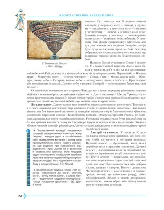 24
З О Л О Т І С Т О Р І Н К И Д А Л Е К И Х Е П О Х
смертю. Тут знаходиться й долина земних
владарів: у першому колі — пихаті, у друго-
му — заздрісники, у третьому колі — гнівливі,
у четвертому — ледачі, у п’ятому колі пере-
бувають скнари, у шостому — ненажерливі,
сьоме коло — осередок перелюбників. У зем-
ному
Р
аю Данте супроводжує Мательда, але
тут уже з’являється видіння Беатріче, котра
буде супроводжувати героя до
Р
аю. Беатріче
зображена як символ шляхетного кохання, що
відкриває героєві шлях до божественної лю-
бові.
Навколо Землі рухаються Сонце й плане-
ти. У «Божественній комедії» Данте вони та-
кож утворюють дев’ять кіл, на яких розташова-
ний небесний
Р
ай, де живуть у вічному блаженстві душі праведників. Перше небо — Місяця,
друге — Меркурія, третє — Венери, четверте — Сонця, п’яте — Марса, шосте небо — Юпі-
тера, сьоме небо — Сатурна, восьме небо — непорушних зірок, а дев’яте — Кристалічне,
або янгольських ієрархій. Десяте небо утворює
Е
мпірей — помешкання божества, світ
вічності.
Останні пісні поеми описують картину
Р
аю, де сяють зірки, мерехтять різними кольорами
відблиски вогненної ріки, розцвітають чарівні квіти. Данте змальовує Небесну Троянду — уті-
лення християнських ідеалів. У фіналі поеми героєві з’являється видіння Бога й нарешті від-
кривається ідея божественної любові, «що водить сонце й зорні стелі».
Загадки жанру. Данте назвав твір комедією згідно з риторикою свого часу. Трагедією
в ті часи вважали поетичний твір високого стилю із захопливим початком і жахливим
кінцем, що був написаний латиною. А комедією називали твір із благополучним фіналом,
написаний народною мовою. «Божественна комедія» створена середнім стилем, не лати-
ною, а рідною для поета італійською мовою. Упродовж століть Італія була роздроблена на
багато дрібних князівств, тому на її території існувала велика кількість діалектів. Завдяки
«Божественній комедії» рідний для Данте тосканський діалект став основою літературної
італійської мови.
Алегорії та символи. У листі до К. дел-
ла Скала письменник зазначав, що його по-
ему треба тлумачити в чотирьох аспектах.
Перший аспект — буквальний, коли текст
сприймається в прямому значенні. Другий
аспект — алегоричний, коли за образами й си-
туаціями приховано події зовнішнього сві-
ту. Третій аспект — моральний, що передба-
чає опис переживань і пристрастей людської
душі, яка постійно знаходиться між добром
і злом, життям і смертю, Богом і дияволом.
Четвертий аспект — анагогічний (із давньо-
грецьк. такий, що підносить угору), тобто
філософський. Згідно з такою авторською
концепцією, кожен образ або епізод можна
розуміти в різних аспектах.
«У ”Божественній комедії“ поєдналися
традиції середньовічної культури (жанр
”видінь“, мандри душі в потойбічному
світі, ос­мислення життєвого шляху крізь
призму біблійних істин) і нового мислен-
ня, що свідчило про наближення Від­
родження. Герой Данте не є залежною
й безвольною істотою, його подорож
задля осмислення глобальних проблем
людства означає надзвичайну розкутість
людського духу, його піднесення та сво­
боду в пошуку істини» (О. Лосєв).
«У християнській традиції слово Рай оз-
начає ”наближення до Бога“, ”обитель
Бога“, ”вічну любов Бога“, а слово Пек­
ло — ”відлучення (віддалення) від Бо­га“,
”місце покарання грішників“» (Є. Дро­
б’язко).
С. Боттічеллі. Пекло.
1480–1490 рр.
 