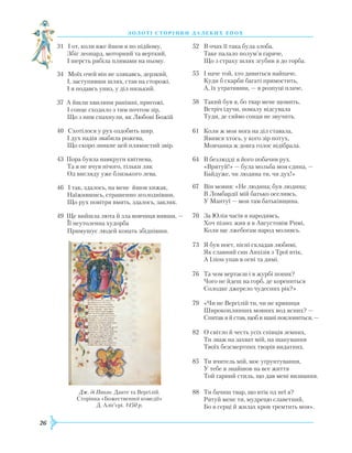 26
З О Л О Т І С Т О Р І Н К И Д А Л Е К И Х Е П О Х
31 І от, коли вже йшов я по підйому,
Збіг леопард, моторний та верткий,
І шерсть рябіла плямами на ньому.
34 Моїх очей він не злякавсь, дерзкий,
І, заступивши шлях, став на сторожі,
І я подавсь униз, у діл низький.
37 А йшли хвилини ранішні, пригожі,
І сонце сходило з тим почтом зір,
Що з ним спахнули, як Любові Божій
40 Схотілося у рух оздобить шир.
І дух надія звабила рожева,
Що скоро зникне цей плямистий звір.
43 Пора буяла навкруги квітнева,
Та я не вчув нічого, тільки ляк
Од вигляду уже близького лева.
46 І так, здалось, на мене йшов хижак,
Наїжившись, страшенно зголоднівши,
Що рух повітря вмить, здалось, закляк.
49 Ще вийшла люта й зла вовчиця вивши, —
Її неутоленна худорба
Примушує людей конать збіднівши.
52	 В очах її така була злоба,
	
Таке палало полум’я гаряче,
	
Що з страху шлях згубив я до горба.
55	 І наче той, хто дивиться найпаче,
	
Куди б скарби багаті примостить,
	
А, їх утративши, — в розпуці плаче,
58	 Такий був я, бо твар мене щомить,
	
Встріч ідучи, помалу відсувала
	
Туди, де сяйво сонця не звучить.
61	 Коли ж моя нога на діл ставала,
	
Явився хтось, у кого зір потух,
	
Мовчанка ж довга голос відібрала.
64	 В безлюдді я його побачив рух.
	
«Врятуй!» — була мольба моя єдина, —
	
Байдуже, чи людина ти, чи дух!»
67	 Він мовив: «Не людина; був людина;
	
В Ломбардії мій батько оселивсь,
	
У Мантуї — моя там батьківщина.
70	 За Юлія часів я народивсь,
	Х
оч пізно; жив я в Августовім
Р
имі,
	
Коли ще лжебогам народ моливсь.
73	 Я був поет, пісні складав любимі,
	
Як славний син Анхізів з Трої втік,
	
А Іліон упав в огні та димі.
76	 Та чом вертаєш і в журбі поник?
	
Чого не йдеш на горб, де корениться
	
Солодке джерело чудесних рік?»
79	 «Чи не Вергілій ти, чи не криниця
	
Широкоплинних мовних вод ясних? —
	
Спитав я й став, щоб в шані поклониться, —
82	 О світло й честь усіх співців земних,
	
Ти зваж на захват мій, на шанування
	
Твоїх безсмертних творів видатних.
85	 Ти вчитель мій, моє уґрунтування,
	
У тебе я знайшов на все життя
	
Той гарний стиль, що дав мені визнання.
88	 Ти бачиш твар, що втік од неї я?
	Р
ятуй мене ти, мудрецю славетний,
	
Бо в серці й жилах кров тремтить моя».
Дж. ді Паоло. Данте та Вергілій.
Сторінка «Божественної комедії»
Д. Аліґ’єрі. 1450 р.
 