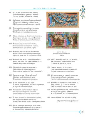 29
І Т А Л І Я • Д А Н Т Е А Л І Ґ ’ Є Р І
88	 	«О ти, що ходиш по землі живий,
		І надійшов сюди, у сморід чорний,
		До нас, що світ забарвили в крові.
91		Якби нам другом цар був непоборний,
		Вблагали б ласку ми тобі послать,
		Щоб ти щасливим був у висі горній.
94		То слухай, споминай, що є згадать,
		І поки буря десь там забарилась,
		Ми будем слухати і розмовлять.
97		Жила я там же, де й нас світ з’явилась,
		Над морем тим, що в нього По втіка,
		Котра супутниць тьмою збагатилась.
100		Кохання, що шляхетних обпіка,
		Його зманило молодичим станом,
		Який сточила тут печаль гірка.
103		Кохання, що кохать дає й коханим,
		Мене взяло, вогнем наливши вщерть,
		Що став моїм він, як ти бачиш, паном.
106		Кохання нас вело в злощасну смерть.
		Каїна жде того, хто кров’ю вмився», —
		І вже їх ворушила вітроверть.
109		Ці душі слухавши, я похилився
		І в болісну заглибився печаль;
		Поет спитав нарешті: «Чом спинився?»
112		І я на це почав: «О лютий жаль!
		Ці ніжні мрії, ці солодкі чари
		Їх завели в таку скорботну даль!»
115		А там звернувся до цієї пари
		Й почав: «Франческо, від твоїх страждань
		У серці чую болісні удари.
118		Але скажи: під час палких зітхань
		Як вчило вас чаруюче кохання
		Спізнати мить жагучих поривань?»
121		Й вона: «Немає більшого страждання,
		Як згадувати любий щастя час
		В біду; твій вождь здає в тім справоздання. 	
124		Коли ж ти прагнеш знать, який у нас
		Початок був коханню, збудься спраги, —
		Я плакать буду й мовить водночас.
Дж. ді Паоло.
Данте та Вергілій в Пеклі.
1450 р.
127		Якось ми вдвох читали для розваги,
		Як Ланчелота взяв кохання пал,
		І самоти не брали до уваги.
130		І часто, мов під дією дзеркал,
		Нам під очима лиця пік рум’янець.
		Але нас подолав миттєвий шал:
133		Ми прочитали, як тремтів коханець,
		Бо вперше в губи цілував самі, —
		І цей от, мій незмінний співвигнанець,
136		Мені вуста торкнув, з жаги німий, —
		Твір і співця за Галеотто мавши,
		Вже того дня більш не читали ми».
139		Так дух розповідав цей, споминавши,
		А той ридав; і руки я простер
		У даль за ними, від жалю вмиравши,
142		І впав, неначе той, хто нагло вмер.
(Переклад Євгена Дроб’язка)
 