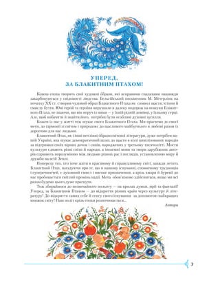 3
УПЕРЕД,
ЗА
блак
итним ПТАХОМ!
Кожна епоха творить свої художні образи, які яскравими спалахами назавжди
закарбовуються у свідомості людства. Бельгійський письменник М. Метерлінк на
початку XX ст. створив чудовий образ Блакитного Птаха як символ щастя, істини й
смислу буття. Юні герой та героїня вирушили в далеку подорож на пошуки Блакит-
ного Птаха, не знаючи, що він поруч із ними — у їхній рідній домівці, у їхньому серці.
Але, щоб побачити й знайти його, потрібні були особливі духовні зусилля.
Кожен із нас у житті теж шукає свого Блакитного Птаха. Ми прагнемо до своєї
мети, до гармонії зі світом і природою, до щасливого майбутнього в любові разом із
дорогими для нас людьми.
Блакитний Птах, як і інші нетлінні образи світової літератури, дуже потрібен на-
шій Україні, яка шукає демократичний шлях до щастя в колі цивілізованих народів
за підтримки своїх вірних дочок і синів, народжених у третьому тисячолітті. Мости
культури єднають різні світи й народи, а іноземні мови та твори зарубіжних авто-
рів сприяють порозумінню між людьми різних рас і поглядів, установленню миру й
дружби на всій Землі.
Попереду тих, хто хоче жити в красивому й справедливому світі, завжди летить
Блакитний Птах, нагадуючи про те, що в нашому існуванні, сповненому труднощів
і суперечностей, є духовний смисл і високе призначення, а крізь хмари й буревії до
нас пробивається світлий промінь надії. Мета обов’язково здійсниться, якщо ми всі
разом будемо цього дуже прагнути.
Тож збираймося до незвичайного польоту — на крилах думки, мрії та фантазії!
Уперед, за Блакитним Птахом — до відкриття різних країн через культуру й літе-
ратуру! До відкриття самих себе й сенсу свого існування за допомогою найкращих
книжок світу! Наш політ крізь епохи розпочинається…
Автори
 
