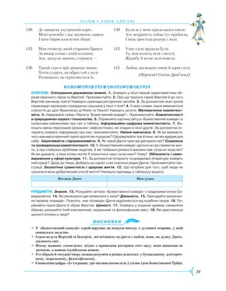 31
І Т А Л І Я • Д А Н Т Е А Л І Ґ ’ Є Р І
130	 Де завертав унутрішній поріг,
	 Мені немовби з нас малюнок здався,
	 І наче барви власні він зберіг.
133	 Мов геометр, який старанно брався
	 За вимір площ і ліній колових,
	 Але, засад не маючи, стерявся, —
136	 Такий став я при дивинах нових:
	Хотів уздріть, як образ той у колі
	Розміщено, як скріплюється їх.
Ключові. Спілкування державною мовою. 1. Знайдіть у пісні першій характеристики об­
разів ліричного героя та Вергілія. Прокоментуйте. 2. Про що просить герой Вергілія й до чого
Вергілій закликає поета? Наведіть приклади риторичних засобів. 3. За допомогою яких тропів
перекладач відтворив страждання грішників у пісні п’ятій? 4. У яких словах героя виявляється
співчуття до долі Франчески ді Ріміні та Паоло? Наведіть цитати. Математична компетент-
ність. 5. Намалюйте схему «Пекло в ”Божественній комедії“». Прокоментуйте. Компетентності
в природничих науках і технологіях. 6. Порівняйте картину світу в «Божественній комедії» із
сучасними уявленнями про світ у таблиці. Інформаційно-цифрова компетентність. 7. Ви­
пишіть імена персонажів (реальних і міфологічних), які згадані в пісні другій. За допомогою Ін­
тернету знайдіть інформацію про них, прокоментуйте. Уміння навчатися. 8. Як ви вважаєте,
чого навчився ліричний герой протягом подорожі? Сформулюйте три істини, які він відкрив для
себе. Ініціативність і підприємливість. 9. Як герой Данте прагнув урятувати світ? Соціальна
та громадянська компетентності. 10. У «Божественній комедії» ідеться не про приватне жит­
тя, а про глобальні проблеми людства. А які глобальні ризики й виклики має сучасне людство?
Як ви думаєте, у яких колах могли б опинитися наші сучасники? Чому? Обізнаність і само-
вираження у сфері культури. 11. За допомогою Інтернету та довідкової літератури знайдіть
ілюстрації Г. Доре до твору. Доберіть до однієї з них поетичні рядки Данте. Прокоментуйте ілю­
страції. Екологічна грамотність і здорове життя. 12. Що потрібно для того, щоб люди не
грішили й вели доброчесний спосіб життя? Напишіть відповідь у таблиці (у зошиті).
Погляди Данте Моя думка
Предметні. Знання. 13. Розкрийте зв’язок «Божественної комедії» з традиціями епохи Се­
редньовіччя. 14. Які ренесансні ідеї виявилися у творі? Діяльність. 15. Пригадайте визначен­
ня терміна «комедія». Поясніть, чим «Комедія» Данте відрізняється від подібних творів. 16. По­
рівняйте героя Данте й образ Вергілія. Цінності. 17. Знайдіть у поданих уривках символічні
образи, розкрийте їхній алегоричний, моральний та філософський зміст. 18. Які християнські
цінності втілено у творі?
Ви с н о в ки
•	 У «Божественній комедії» герой вирушає на пошуки виходу з духовної темряви, у якій
опинилося людство.
•	Героя ведуть Вергілій та Беатріче, які втілюють мудрість і любов, вони, на думку Данте,
зцілюють світ.
•	 Поему названо «комедією» згідно з правилами риторики того часу, вона написана не
латиною, а живою італійською мовою.
•	 Усі образи й ситуації твору можна розуміти в різних аспектах: у буквальному, алегорич-
ному, моральному, філософському.
•	 Символічна цифра «3» (терцина, три частини поеми та ін.) утілює ідею божественної Трійці.

139	 Були ж у мене крила надто кволі;
	 Але яскравість сяйва тут прийшла,
	 І міць зростала розуму і волі.
142		Уяву сила зрадила була,
		Та, мов колеса, ясні і веселі,
		Жадобу й волю долі повела
145		Любов, що водить сонце й зорні стелі.
(Переклад Євгена Дроб’язка)
 