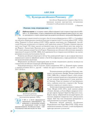 32
Анг
лія
Культура англійського Ренесансу
Англійське Відродження створило образ буття,
пронизане палкими пристрастями, нестримними
стихіями й злободенними питаннями.
З. Кирилюк
Ренесанс, театр, літературна мова
	
Робота в групах: а) «історики» мають зібрати відомості про історичні події в Англії в XIV–
XVII ст.; б) «мовознавці» готують повідомлення про функціонування мови в Англії того часу;
в) «культурологи» готують презентацію про розвиток англійського театру доби Відродження.
Передумови гуманістичної культури в Англії почали формуватися в XIV ст. Специфіку
англійського Відродження зумовили бурхливі історичні події: Столітня війна (1337–1453),
війна Червоної та Білої троянд (1455–1485), народні повстання, рух
Р
еформації. Англій-
ський
Р
енесанс розвинувся в історичну добу правління династії Тюдорів, першим королем
якої став Генріх VII, йому вдалося встановити мир після міжусобних воєн між династія-
ми Йорків і Ланкастерів. Важливу роль в укріпленні абсолютизму відіграв король Генріх
VIII, який зміцнив позиції Англії в Європі. Вершиною англійського абсолютизму вважають
правління Єлизавети I (1558–1603). За її царювання було створено могутній флот, що значно
розширив колоніальні володіння Англії.
Р
озвиток англійської літератури в той час був уповільнений через те, що в середні віки після
норманського нашестя офіційною мовою в Англії була французька, а народ розмовляв і творив
англосаксонськими діалектами.
Формування англійської літературної мови на основі лондонського діалекту вплинуло на
становлення англійської літератури доби Відродження.
Передвідродження в Англії охоплює період наприкінці XIV ст. Перший період тривав
у першій половині XVI ст., другий — майже вся друга половина XVI ст., третій — на межі
XVI–XVII ст.
Р
одоначальником англійськогоР енесансу вва-­
жають письменника Джефрі Чосера (приблизно
1340–1400). Як і у творчості Данте, у його літера-
турній спадщині виявилися середньовічні тради-
ції, але водночас формувалося й нове ренесанс-
не бачення. Увага до людини та її внутрішнього
світу, глибоких почуттів у творчості Дж. Чосера
засвідчує перехід до «нового часу».
Іншим представником перехідного періоду був
Томас Мелорі (1416–1471), який написав роман
«Смерть Артура», де були зібрані лицарські леген-
ди про короля Артура й братство Круглого столу.
Король Артур зображений як володар Європи, але
ідеальне лицарське товариство гине у феодальних
чварах. Цей твір став своєрідним прощанням із
середньовічною культурою лицарства.
Видатним митцем раннього англійського
Відродження став Томас Мор (1478–1535), автор
знаменитої книжки «Утопія», у якій відображено
мрію про ідеальне суспільство.
У XVI ст. в Англії сформувалася
національна самосвідомість, що
виявилася в загальному інтересі
до національної історії та подій
державотворення. Англійська історія — най­
популярніша тема мистецтва тих часів.
Невідомий художник.
Портрет Єлизавети І на честь перемоги
над іспанською армадою. 1588 р.
 