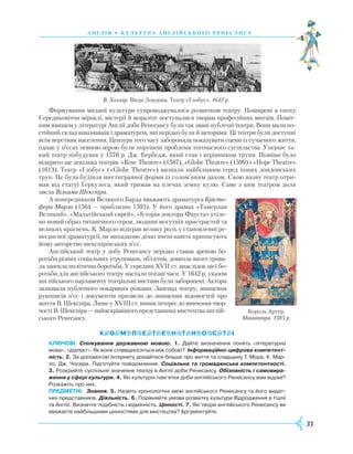 33
Формування міської культури супроводжувалося розвитком театру. Поширені в епоху
Середньовіччя міраклі, містерії й мораліте поступалися творам професійних митців. Поміт-
ним явищем у літературі Англії доби Ренесансу були так звані публічні театри. Вони мали по-
стійний склад виконавців і драматургів, які нерідко були й акторами. Ці театри були доступні
всім верствам населення. Цензура того часу забороняла показувати сцени із сучасного життя,
однак у п’єсах певною мірою були порушені проблеми тогочасного суспільства. Уперше та-
кий театр побудував у 1576 р. Дж. Бербедж, який став і керівником трупи. Пізніше було
відкрито ще декілька театрів: «Rose Theatre» (1587), «Globe Theatre» (1599) і «Hope Theatre»
(1613). Театр «Глобус» («Globe Theatre») визнали найбільшим серед інших лондонських
труп. Це була будівля шестигранної форми із солом’яним дахом. Свою назву театр отри-
мав від статуї Геркулеса, який тримав на плечах земну кулю. Саме з цим театром доля
звела Вільяма Шекспіра.
А попередником Великого Барда вважають драматурга Крісто-
фера Марло (1564 — приблизно 1593). У його драмах «Тамерлан
Великий», «Мальтійський єврей», «Історія доктора Фауста» утіле-
но новий образ титанічного героя, людини могутніх пристрастей та
великих прагнень. К. Марло відіграв велику роль у становленні ре-
несансної драматургії, не випадково деякі вчені навіть приписують
йому авторство шекспірівських п’єс.
Англійський театр у добу Ренесансу нерідко ставав ареною бо-
ротьби різних соціальних угруповань, об’єктом, довкола якого трива-
ла запекла політична боротьба. У середині XVII ст. внаслідок цієї бо-
ротьби для англійського театру настали погані часи. У 1642 р. указом
англійського парламенту театральні вистави були заборонені. Актори
зазнавали публічного покарання різками. Занепад театру, знищення
рукописів п’єс і документів призвели до знищення відомостей про
життя В. Шекс­піра. Лише у XVIII ст. виник інтерес до вивчення твор-
чості В. Шекспіра — найяскравішого представника мистецтва англій-
ського Ренесансу.
Ключові. Спілкування державною мовою. 1. Дайте визначення понять «літературна
мова», «діалект». Як вони співвідносяться між собою? Інформаційно-цифрова компетент-
ність. 2. За допомогою Інтернету дізнайтеся більше про життя та спадщину Т. Мора, К. Мар­
ло, Дж. Чосера. Підготуйте повідомлення. Соціальна та громадянська компетентності.
3. Розкрийте суспільне значення театру в Англії доби Ренесансу. Обізнаність і самовира-
ження у сфері культури. 4. Які культурні пам’ятки доби англійського Ренесансу вам відомі?
Розкажіть про них.
Предметні.  Знання. 5. Назвіть хронологічні межі англійського Ренесансу та його видат­
них представників. Діяльність. 6. Порівняйте умови розвитку культури Відродження в Італії
та Англії. Визначте подібність і відмінність. Цінності. 7. Які твори англійського Ренесансу ви
вважаєте найбільшими цінностями для мистецтва? Аргументуйте.
А нг лія • К У Л ЬТ У Р А А Н ГЛ І Й С ЬК О ГО Р Е Н Е С А Н С У
В. Холлар. Види Лондона. Театр «Глобус». 1642 р.
Король Артур.
Мініатюра. 1385 р.
 