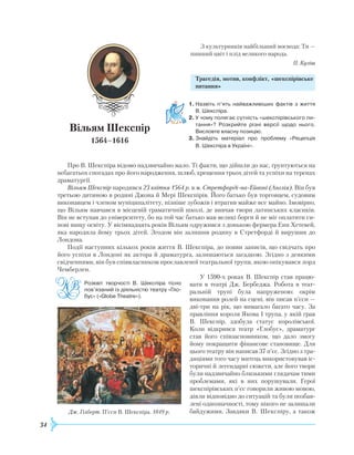 34
З культурників найбільший воєвода: Ти —
пишний цвіт і плід великого народа.
П. Куліш
Трагедія, мотив, конфлікт, «шекспірівське
питання»
1.	Назвіть п’ять найважливіших фактів з життя
В. Шекспіра.
2.	У чому полягає сутність «шекспірівського пи­
тання»? Розкрийте різні версії щодо нього.
Висловте власну позицію.
3.	Знайдіть матеріал про проблему «Рецепція
В. Шекс­піра в Україні».
Про В. Шекспіра відомо надзвичайно мало. Ті факти, що дійшли до нас, ґрунтуються на
небагатьох спогадах про його народження, шлюб, хрещення трьох дітей та успіхи на теренах
драматургії.
Вільям Шекспір народився 23 квітня 1564 р. в м. Стретфорді-на-Ейвоні (Англія). Він був
третьою дитиною в родині Джона й Мері Шекспірів. Його батько був торговцем, судовим
виконавцем і членом муніципалітету, пізніше зубожів і втратив майже все майно. Імовірно,
що Вільям навчався в місцевій граматичній школі, де вивчав твори латинських класиків.
Він не вступав до університету, бо на той час батько мав великі борги й не міг оплатити си-
нові вищу освіту. У вісімнадцять років Вільям одружився з донькою фермера
Е
нн
Х
етевей,
яка народила йому трьох дітей. Згодом він залишив родину в Стретфорді й вирушив до
Лондона.
Події наступних кількох років життя В. Шекспіра, до появи записів, що свідчать про
його успіхи в Лондоні як актора й драматурга, залишаються загадкою. Згідно з деякими
свідченнями, він був співвласником прославленої театральної трупи, якою опікувався лорд
Чемберлен.
У 1590-х роках В. Шекспір став працю­
вати в театрі Дж. Бербеджа.
Р
обота в теат­
ральній трупі була напруженою: окрім
виконання ролей на сцені, він писав п’єси —
дві-три на рік, що вимагало багато часу. За
правління короля Якова I трупа, у якій грав
В. Шек­спір, здобула статус королівської.
Коли відкрився театр «Глобус», драматург
став його співза­сновником, що дало змогу
йому покращити фінансове становище. Для
цього театру він написав 37 п’єс. Згідно з тра-
диціями того часу митець використовував іс-
торичні й легендарні сюжети, але його твори
були надзвичайно близькими глядачам тими
проблемами, які в них порушували. Герої
шекспірівських п’єс говорили живою мовою,
діяли відповідно до ситуа­цій та були позбав-
лені однозначності, тому нікого не залишали
байдужими. Завдяки В. Шекс­піру, а такожДж. Гілберт. П’єси В. Шекспіра. 1849 р.
Розквіт творчості В. Шекспіра тісно
пов’язаний із діяльністю те­­­атру «Гло­
бус» («Globe Theatre»).
Вільям Шекспір
1564–1616
 