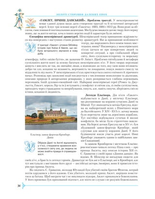 36
З О Л О Т І С Т О Р І Н К И Д А Л Е К И Х Е П О Х
«ГАМЛЕТ, ПРИНЦ ДАНСЬКИЙ». Проблема трагедії. У шекспіро­знавстві
немає єдиної думки щодо дати створення трагедії та її остаточної авторської
версії. Існує три основні версії «Гамлета»: 1603, 1604 і 1612 рр. Вони різні за об-
сягом, смисловими й поетикальними акцентами. Ми будемо вважати датою твору його першу
появу, ще за життя митця, хоча в інших версіях події й характери були змінені.
Специфіка шекспірівської драматургії. Шекспірівський театр принципово відрізняєть-
ся від попередніх і наступних етапів розвитку драматургії. Які ж принципові особливості
театру, що вирізняють його поміж інших мис-
тецьких явищ? Насамперед у шекспірівських
п’єсах ідеться не про конкретних людей та
конкретні ситуації, а про глобальний образ
світу, його суспільно-історичну та моральну
атмосферу, тобто «візію буття», як зазначив О. Анікст. Проблеми світобудови й метафори
суспільного життя взяті за основу багатьох шекспірівських п’єс. У його творах персонажі
живуть і мислять не так, як звичайні люди, а відповідно до того, яку ідею вони втілюють:
добро чи зло, кохання чи ненависть, жертовність чи покарання, пошук вищого смислу чи
віддаленість від нього. У шекспірівських п’єсах простежується синтез епічного й ліричного
начал.
Р
озповідь про захопливі події поєднується з численними монологами та діалогами,
описами природи й авторськими ремарками, у яких розкривається глибина переживань
персонажів, їхній духовно-емоційний світ. Найкращі шекспірівські герої (Ромео та Джу-
льєтта, Гамлет, король Лір та ін.) вступають у конфлікт зі світом зла, зі своїм суспільством,
проходять через страждання та випробування, гинуть, але, навіть гинучи, зберігають світло
істини, кохання й людяність.
Легенди Ельсінора. Дія п’єси «Гамлет»
відбувається в Данії, у містечку
Е
льсінорі,
що розташоване на кордоні сучасних Данії та
Швеції. Тут знаходиться затока
Е
ресунд, відо-
ма як найкоротший шлях з Північного моря
до Балтійського. У XIV–XVI ст. затоку можна
було перетнути лише на дерев’яних кораблях.
Тут постійно відбувалися сутички й воєнні
конфлікти, бо місце було стратегічно важли-
вим. На березі затоки
Е
ресунд ще в XV ст. був
збудований замок-фортеця Кронборг, який
слугував для захисту кордонів Данії. У його
будівництві взяли участь різні королі. Нині
Кронборг уважають одним із найбільших зам-
ків Скандинавії.
Із замком Кронборгом і містечком
Е
льсіно-
ром пов’язано чимало легенд. Одна з них — про
принца Амлета, яку описав історик XII ст.
С. Граматик у своїй праці «Діяння данців». Як
відомо, В. Шекспір не вигадував сюжети для
своїх п’єс, а брав їх із легенд і хронік. Драматург не був ані в
Е
льсінорі, ані в Кронборзі, але
тут виступали з виставами його друзі — англійські актори, імовірно, вони й привезли істо-
рію про принца Амлета.
Як свідчить С. Граматик, володар Ютландії був убитий своїм братом Фенгом, котрий
потім одружився з його вдовою. Син убитого, молодий принц Амлет, вирішив помсти-
тися за батька. Щоб виграти час і не викликати підозри, Амлет прикинувся божевільним.
У його промовах був прихований підтекст, але ніхто не слухав і не розумів божевільного.
У трагедії «Гамлет» утілено біблійну
історію про Каїна й Авеля, що на­
була актуального звучання в нову
добу.
Образи Данії та Англії відлунюють
у п’єсі, створюючи враження все­
осяжності світу зла, де людина не
може знайти правди й справедли­
вості.

Е
льсінор, замок-фортеця Кронборг.
Данія
 