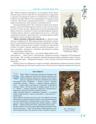 37
А Н Г Л І Я • В І Л Ь Я М Ш Е К С П І Р
Друг Фенга вирішив перевірити, чи насправді Амлет боже-
вільний, проте Амлет убив його й, обдуривши всіх, одружився
з донькою англійського короля та повернувся до Ютландії.
У фіналі він убив Фенга й усіх придвор­них, які зрадили його
та батька. Як бачимо, середньовічний Амлет — людина досить
жорстока й рішуча у своїх вчинках і досягненні мети.
Середньовічний сюжет був типовою історією про помсту.
Однак у трагедії В. Шекспіра все зовсім не так, хоча за її осно-
ву взято ту саму легенду. Драматург дає власну інтерпретацію
образу Гамлета, утілюючи в ньому свої філософські пошуки.
З драми-помсти «Гамлет» перетворюється на п’єсу, у якій зма-
льований складний та трагічний світ, де людина прагне знайти
відповіді на досить непрості запитання.
«Якась гнилизна в Данськім королівстві…». Данське коро-
лівство в зображенні В. Шекспіра наскрізь просякнуто гнилиз-
ною. Тут процвітають насильство, брехня й лицемірство. Тут брат
убиває брата, дружина й мати зраджує чоловіка та сина, батько
стежить за сином і дочкою, прагнучи догодити володарю, а по-
няття «дружба», «відданість», «кохання» нівелюються в умовах
світу, що наскрізь «прогнив».
«Бути чесним у наші часи — це означає бути одним на де-
сять тисяч», — каже Гамлет. Колишньому університетському товаришеві
Р
озенкранцеві
він докоряє: «Ви, як губка, усмоктуєте королівську прихильність, нагороди, владу. І виявля-
ється, що такі слуги — найкращі для короля…» Ось у такому світі Гамлетові належить знайти
свій шлях…
Довкола Гамлета відбувається чимало зло­чинів, здійснюються аморальні вчинки. Дізнав­
шись від Привида про обставини загибелі свого батька, Гамлет вирішив спрямувати зусилля
                                                      
Квіти Офелії
Образ Офелії огорнений серпанком яскравих сим­
волів, серед яких квіти мають велике значення. Бо­
жевільна Офелія з’являється з букетом квітів. Відпо­
відно до традицій англійської символіки вони мають
прихований зміст. Розмарин — символ пам’яті: «Благаю,
споминай, коханий…» Братки — символ роздумів, мудрості.
Рута — символ дівочої цнотливості й водночас нещасливого
кохання, смутку: «Ви носіть руту як-небудь інакше, не так, як
я…» Фіалки — символ скромності, відданості, беззахисності,
невинності: «Вони всі пов’яли, як батько помер…»
Лаерт порівнює Офелію з травневою трояндою — це символ
небесної досконалості, краси й цнотливості, у християнстві —
символ раю.
Проте дівчина-троянда загинула у світі зла. Офелія потонула,
намагаючись розвішати вінки на вербі: зі слів королеви відомо,
що гілка відламалася й Офелія впала в воду. Вінок — символ
святості, щастя, дівоцтва й водночас символ скорботи, смерті.
Верба — символ засмученої жінки, нещасливої жіночої долі.
До речі, Гамлет під час вистави в Данському королівстві нази­
ває іншу рослину — полин. Ця рослина з їдким запахом є сим­
волом людських вад. Там, де росте полин, троянди не цвітуть.
Дж. У. Вотергаус.
Офелія. 1894 р.
В. Єрко. Гамлет, принц
данський. Обкладинка
до однойменної трагедії
В. Шекспіра. 2008 р.
 