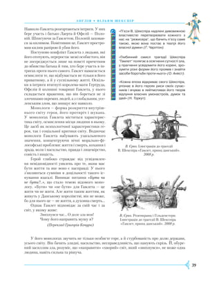 39
А Н Г Л І Я • В І Л Ь Я М Ш Е К С П І Р
Навколо Гамлета розгортаються інтриги. У них
бере участь і батько Лаерта й Офелії — Поло-
ній. Шпигуючи за Гамлетом, Полоній заховав-
ся за килимом. Помітивши це, Гамлет простро-
мив килим рапірою й убив його.
Поступово конфлікт Гамлета з людьми, які
його оточують, переростає межі особистого, він
не зосереджується лише на помсті причетним
до вбивства батька й тим, хто бере участь в ін-
тригах проти нього самого. Гамлет намагається
осмислити те, що відбувається не тільки в його
приватному, а й у суспільному житті. Оскіль-
ки в інтриги втягнуті королева-мати Гертруда,
Офелія й колишні товариші Гамлета, у нього
складається враження, що він бореться не зі
злочинами окремих людей, а з глобальним, усе-
ленським злом, що знищує все навколо.
Монологи — форма розкриття внутріш-
нього світу героя, його протиріч і шукань.
У монологах Гамлета міститься характерис-
тика світу, осмислення місця людини в ньому.
Це засіб як психологічної характеристики ге-
роя, так і соціальної критики світу. Водночас
монологи Гамлета набувають узагальненого
значення, концентруючи вічні морально-фі-
лософські проблеми: життя і смерть, кохання і
зрада, воля і насильство, правда і лицемірство,
совість і ницість.
Герой глибоко страждає від усвідомлен-
ня невідповідності уявлень про те, яким має
бути життя та яке воно є насправді. У нього
з’являються сумніви в доцільності такого іс-
нування взагалі. Виникає питання «Бути чи
не бути?..», що стало темою відомого моно-
логу. «Бути» чи «не бути» для Гамлета — це
жити чи не жити. Але жити таким життям, як
живуть у Данському королівстві, він не може,
бо для нього це — не життя, а духовна смерть…
Однак Гамлет відповідає за свій час і за
світ, у якому живе:
Звихнувся час… О доле зла моя!
Чому його направить мушу я?
(Переклад Григорія Кочура)
У його монологах звучить не тільки особисте горе, а й стурбованість про долю держави,
усього світу. Він бачить злидні, насильство, несправедливість, що панують скрізь. Й, обуре-
ний засиллям зла, розуміє, що «направити» «хворий» світ, який «звихнувся», не може одна
людина, навіть сильна та рішуча.
«П’єси В. Шекспіра наділені дивовижною
властивістю перетворювати кожного з
нас на ”режисера“, що бачить п’єсу саме
такою, якою вона постає в театрі його
власної думки» (Г. Чарлтон).
«Глибинний смисл трагедії Шекспіра
”Гамлет“ полягає в осягненні сутності зла,
у прагненні усвідомити його корені, зро­
зуміти різні форми його проявів і знайти
засоби боротьби проти нього» (О. Анікст).
«Кожна епоха відкриває свого Шекспіра,
упізнає в його героях риси своїх сучас­
ників і вчуває в лейтмотивах його творів
відлуння власних умонастроїв, думок та
ідей» (Н. Торкут).
В. Єрко. Ілюстрація до трагедії
В. Шекспіра «Гамлет, принц данський».
2008 р.
В. Єрко.
Р
озенкранц і Гільденстерн.
Ілюстрація до трагедії В. Шекспіра
«Гамлет, принц данський». 2008 р.
 