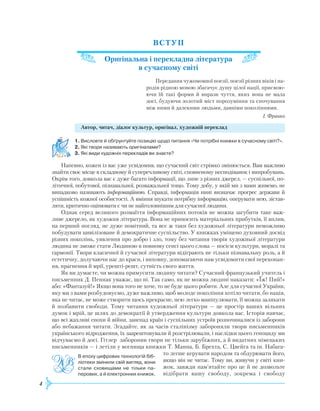 4
ВСТУП
Оригінальна і перекладна література
в сучасному світі
Передання чужомовної поезії, поезії різних віків і на-
родів рідною мовою збагачує душу цілої нації, присвою­
ючи їй такі форми й вирази чуття, яких вона не мала
досі, будуючи золотий міст порозуміння та спочування
між ними й далекими людьми, давніми поколіннями.
І. Франко
Автор, читач, діалог культур, оригінал, художній переклад
1.	Висловте й обґрунтуйте позицію щодо питання «Чи потрібні книжки в сучасному світі?».
2.	Які твори називають оригіналами?
3.	Які види художніх перекладів ви знаєте?
Напевно, кожен із вас уже усвідомив, що сучасний світ стрімко змінюється. Вам важливо
знайти своє місце в складному й суперечливому світі, сповненому несподіванок і випробувань.
Окрім того, довкола вас є дуже багато інформації, що лине з різних джерел, — суспільної, по-
літичної, побутової, пізнавальної, розважальної тощо. Тому добу, у якій ми з вами живемо, не
випадково називають інформаційною. Справді, інформація нині визначає прогрес держави й
успішність кожної особистості. А вміння шукати потрібну інформацію, оперувати нею, зістав-
ляти, критично оцінювати є чи не найголовнішим для сучасної людини.
Однак серед великого розмаїття інформаційних потоків не можна загубити таке важ-
ливе джерело, як художня література. Вона не приносить матеріальних прибутків, її вплив,
на перший погляд, не дуже помітний, та все ж таки без художньої літератури неможливо
побудувати цивілізоване й демократичне суспільство. У книжках уміщено духовний досвід
різних поколінь, уявлення про добро і зло, тому без читання творів художньої літератури
людина не зможе стати Людиною в повному сенсі цього слова — носієм культури, моралі та
гармонії. Твори класичної й сучасної літератури відіграють не тільки пізнавальну роль, а й
естетичну, долучаючи нас до краси, і виховну, допомагаючи нам усвідомити свої переконан-
ня, прагнення й мрії, урешті-решт, сутність свого життя.
Як ви думаєте, чи можна примусити людину читати? Сучасний французький учитель і
письменник Д. Пеннак уважає, що ні. Так само, як не можна людині наказати: «Їж! Пий!»
або: «Фантазуй!» Якщо вона того не хоче, то не буде цього робити. Але для сучасної України,
яку ми з вами розбудовуємо, дуже важливо, щоб молоде покоління хотіло читати, бо нація,
яка не читає, не може створити щось прекрасне, нею легко маніпулювати, її можна залякати
й позбавити свободи. Тому читання художньої літератури — це простір ваших вільних
думок і мрій, це шлях до демократії й утвердження культури довкола вас. Історія навчає,
що всі жахливі епохи й війни, занепад країн і суспільних устроїв розпочиналися із заборони
або небажання читати. Згадайте, як за часів сталінізму забороняли твори письменників
українського відродження, їх заарештовували й розстрілювали, і наслідки цього геноциду ми
відчуваємо й досі. Гітлер заборонив твори не тільки зарубіжних, а й видатних німецьких
письменників — і летіли у вогнища книжки Т. Манна, Б. Брехта, С. Цвейга та ін. Набага-
то легше керувати на­родом та обдурювати його,
якщо він не читає. Тому ви, живучи у світі кни-
жок, завжди пам’ятайте про це й не дозвольте
відібрати вашу свободу, зокрема і свободу
В епоху цифрових технологій біб­
ліотеки змінили свій вигляд, вони
стали сховищами не тільки па­
перових, а й електронних книжок.
 