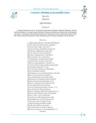 41
А Н Г Л І Я • В І Л Ь Я М Ш Е К С П І Р
Гамлет
,
пр
инц Данський (1603)
Трагедія
(Уривки)
ДІЯ ПЕРША
Сцена 5
У першій дії йдеться про те, як Гораціо й королівські офіцери побачили Привида, схожого
на батька Гамлета, на терасі замку Ельсінора. Гораціо розповів про це Гамлетові, який вирішив
зустрітися з Привидом. Той розказав принцу про страшний злочин, який вчинив король Клав­
дій. Гамлет вирішив перевірити слова Привида й узяв із Гораціо й офіцерів клятву мовчати.
					
Привид
(...) Цей кровозмісник, звір прелюбодійний
Своїм чаклунським хистом і дарами —
О нечестиві ті дари, той хист! —
Здолав на блуд ганебний спокусити,
Здавалось, доброчесну королеву.
Яке це, Гамлете, було падіння!
Від мене відвернутись, занедбати
Моє кохання, що у парі йшло
З обіцянками, даними при шлюбі,
І прихилитись до цього нікчеми,
Убогого, якщо рівнять зі мною! (…)
Та досить! Ось вітрець війнув ранковий.
Я розповім коротше. У саду
Я ліг спочить опівдні, як звичайно;
Цієї супокійної години
Твій дядько, в сад промкнувшись, увілляв
Мені у вухо блекоти страшної, —
Така вона ворожа людській крові,
Що прудко, на взірець живого срібла,
Всіма шляхами внутрішніми в тілі
Біжить, і звурджується кров від неї,
Як від краплини оцту молоко.
Загусла так раптово кров і в мене… (…)
Так я вві сні від братньої руки
Ж
иття позбувсь, корони й королеви. (…)
Який це жах! Який це жах незмірний!
Якщо у тебе є чуття, мій сину,
Не попусти, щоб королівське ложе
Перетворилось на кубло розпусти.
Та хоч яка твоя та помста буде,
А проти матері недобрий замір
Нехай душі тобі не заплямує.
Х
ай судить Бог її, нехай у грудях
Ж
алить сумління. А тепер прощай. (…)
					
(Зникає).
 