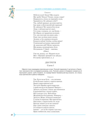 42
З О Л О Т І С Т О Р І Н К И Д А Л Е К И Х Е П О Х
			
Гамлет
Небесні сили! Земле! Що згадати
Ще треба? Пекло? Тихше, тихше, серце!
Напружтесь, м’язи, не втрачайте сили,
Тримайтеся. Не забувать тебе?!
Так, любий привиде, аж поки пам’ять
Іще живе в збентеженій цій скриньці!
Не забувать? Всі записи безглузді
Зітру з таблиці пам’яті своєї,
Усі слова з книжок, усе, що бачив, —
Всі образи, всі враження колишні,
Усе, що спостеріг від юних днів, —
Одне твоє веління нині в мозку
Залишу я, без домішок низьких.
Клянуся небом! Згубна, згубна жінко!
Усміхнений негіднику проклятий!
Де записник мій? Мушу записати,
Що можна, посміхаючися, бути
Негідником. У Данії — напевно.
(Пише).
Уже ви, дядьку, тут. Віднині гасло
Моє: «Прощай, прощай! І не забудь».
Я в цьому присягаюсь. (...)
ДІЯ ТРЕТЯ
Сцена 1
Офелія стала знаряддям королівських інтриг. Полоній підмовляє її зустрітися з Гамле­
том і викликати його на відверту розмову, а він, Полоній, разом із Клавдієм сховаються й
підслухають діалог, щоб з’ясувати, чи справді Гамлет божевільний від кохання, чи є якась
інша причина його дивної поведінки.
Гамлет
Так. Бути чи не бути — ось питання.
В чім більше гідності: терпіти мовчки
Важкі удари навісної долі
Чи стати збройне проти моря мук
І край покласти їм борнею? Вмерти —
Заснуть, не більш. І знати, що скінчиться
Сердечний біль і тисячі турбот,
Які судились тілу. Цей кінець
Ж
аданий був би кожному. Померти —
Заснути. Може, й бачити сновиддя?
У цьому й перепона. Що приснитись
Нам може у смертельнім сні, коли
Вантаж земної суєти ми скинем?
Оце єдине спонукає зносить
Усі нещастя довгого життя;
Інакше — хто ж би стерпів глум часу,
Ярмо гнобителів, пиху зухвальців,
 