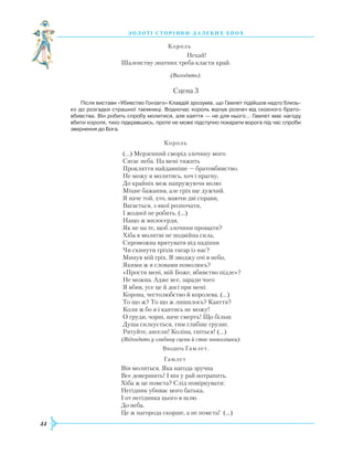 44
З О Л О Т І С Т О Р І Н К И Д А Л Е К И Х Е П О Х
					
Король
						
Нехай!
			 Шаленству знатних треба класти край.
(Виходять).
Сцена 3
Після вистави «Убивство Гонзаго» Клавдій зрозумів, що Гамлет підійшов надто близь­
ко до розгадки страшної таємниці. Водночас король відчув розпач від скоєного брато­
вбивства. Він робить спробу молитися, але каяття — не для нього… Гамлет має нагоду
вбити короля, тихо підкравшись, проте не може підступно покарати ворога під час спроби
звернення до Бога.
					
Король
(...) Мерзенний сморід злочину мого
Сягає неба. На мені тяжить
Прокляття найдавніше — братовбивство.
Не можу я молитись, хоч і прагну,
До крайніх меж напружуючи волю:
Міцне бажання, але гріх ще дужчий.
Я наче той, хто, маючи дві справи,
Вагається, з якої розпочати,
І жодної не робить. (…)
Нащо ж милосердя,
Як не на те, щоб злочини прощати?
Х
іба в молитві не подвійна сила,
Спроможна врятувати від падіння
Чи скинути гріхів тягар із нас?
Минув мій гріх. Я зводжу очі в небо,
Якими ж я словами помолюсь?
«Прости мені, мій Боже, вбивство підле»?
Не можна. Адже все, заради чого
Я вбив, усе це й досі при мені:
Корона, честолюбство й королева. (…)
То що ж? То що ж лишилось? Каяття?
Коли ж бо я і каятись не можу!
О груди, чорні, наче смерть! Що більш
Душа силкується, тим глибше грузне.
Р
ятуйте, ангели! Коліна, гніться! (...)
			
(Відходить у глибину сцени й стає навколішки).
Входить Гамлет.
					
Гамлет
Він молиться. Яка нагода зручна
Все довершить! І він у рай потрапить.
Х
іба ж це помста? Слід поміркувати:
Негідник убиває мого батька,
І от негідника цього я шлю
До неба.
Це ж нагорода скорше, а не помста! (…)
 