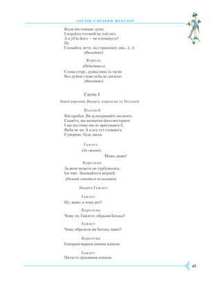 45
А Н Г Л І Я • В І Л Ь Я М Ш Е К С П І Р
Коли він очищає душу
І перейти готовий на той світ,
А я уб’ю його — чи я помщуся?
Ні.
Сховайся, мечу, на страшнішу дію... (…)
				
(Виходить).
				
Король
				
(Підводячись).
Слова угору, думка вниз їх тягне.
Без думки слово неба не досягне.
				
(Виходить).
				
Сцена 4
		
Покої королеви. Входять королева та Полоній.
				
Полоній
Він прийде. Ви ж нагримайте на нього,
Скажіть, що вихватки його нестерпні
І що від гніву він не врятувався б,
Якби не ви. А я ось тут сховаюсь.
Суворіше, будь ласка.
				
Гамлет
				
(За сценою).
						
Мамо, мамо!
				
Королева
За мене можете не турбуватись.
Іде вже. Заховайтеся мерщій.
(Полоній ховається за килимом).
				
Входить Гамлет.
				
Гамлет
Ну, мамо, в чому річ?
		
Королева
Чому ти, Гамлете, образив батька?
		
Гамлет
Чому образили ви батька, мамо?
		
Королева
Говориш марнослівним язиком.
		
Гамлет
Питаєте гріховним язиком.
 