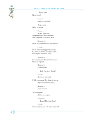 46
З О Л О Т І С Т О Р І Н К И Д А Л Е К И Х Е П О Х
		
Королева
Що це таке?
		
Гамлет
		
А ви чого хотіли?
		
Королева
Забув ти, хто я!
		
Гамлет		
Ні. Ви королева,
Дружина брата свого чоловіка,
І ще — на горе — мати ви мені.
		
Королева
Що ж, хай з тобою інші поговорять.
		
Гамлет
Ні, ні, сідайте і не руште з місця.
Я дзеркало поставлю перед вами,
В якому ви побачите себе.
		
Королева
Чого ти хочеш? Ти не вб’єш мене?
Р
ятуйте! Пробі!
		
Полоній
		
(За килимом).
		
Гей!
Р
ятуйте! Пробі!
		
Гамлет
		
(Витягаючи шпагу).
А! Щур попався! Тут йому і смерть!
		
(Проколює шпагою килим).
		
Полоній
		
(За килимом).
Ой! Помираю!
		
(Падає та вмирає).
		
Королева
		
Боже! Що ти робиш?
		
Гамлет
І сам не знаю.
Х
то там був? Король?
 