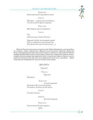 47
А Н Г Л І Я • В І Л Ь Я М Ш Е К С П І Р
			
Королева
Який квапливий і кривавий вчинок!
			
Гамлет
Ще гірше — короля життя позбавить,
А потім шлюб із братом справить.
			
Королева
Що? Короля життя позбавить?
			
Гамлет
	
Так.
(Відхиляє килим і бачить Полонія).
Прощай, убогий, метушливий дурню!
Тебе я з вищим сплутав. Бачиш сам,
Як небезпечно надто клопотатись. (… )
Убивство Полонія спричинило інші трагічні події. Офелія збожеволіла, утративши бать­
ка й коханого. Лаерт повертається з Франції й хоче помститися Гамлетові, убивці його
батька. А Клавдій використовує горе й розпач Лаерта у власній грі, щоб позбутися Гамлета.
Клавдій підмовив Лаерта взяти гострішу рапіру, намастити її спеціальним отруйним зіллям…
Клавдій про всяк випадок підготував ще й келих з отрутою для Гамлета. Король готує по­
єдинок як театральну виставу. Але під час двобою все пішло не за «сценарієм»… У фіна­
лі від трагічних випадковостей гинуть усі головні герої трагедії.
ДІЯ П’ЯТА
Сцена 2
			
Король
				
Наш син
Перемагає.
			
Королева
				
Але він огрядний,
Задихався. Ось хусточку візьми
Та витрись. Я також за тебе вип’ю.
			
Гамлет
Спасибі, матінко.
			
Король
				
Не пий, Гертрудо!
			
Королева
Таки я вип’ю. Ви мені даруйте.
(П’є).
 