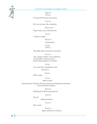 48
З О Л О Т І С Т О Р І Н К И Д А Л Е К И Х Е П О Х
			
Король
			
(Убік).
З отрутою!
Р
ятунку вже немає.
			
Гамлет
Ні, я не питиму. Іще хвилинку.
			
Королева
Х
оди сюди, утру тобі обличчя.			
Лаерт
А зараз я ударю.
			
Король
			
Сумніваюсь.
			
Лаерт
			
(Убік).
Це майже проти власного сумління.
			
Гамлет
Ану, Лаерте, втретє. Та не грайтесь,
А нападайте, скільки сили є,
Бо ви немов жартуєте зі мною!
			
Лаерт
Ах, он як! Ну, тримайтеся тоді!
		
(Б’ються).
			
Озрік
Нема удару.
			
Лаерт
		
Маєте один!
	
(Лаерт ранить Гамлета. Потім у розпалі вони обмінюються рапірами
			
й Гамлет ранить Лаерта).
			
Король
Р
озбороніть. Вони поскаженіли.
			
Гамлет
Ні, ще!
		
(Королева падає).
			
Гамлет
Що з нею?
			
Король
		
Кров побачила й зомліла.
 