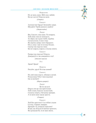 49
А Н Г Л І Я • В І Л Ь Я М Ш Е К С П І Р
			
Королева
Ні, це вино, вино. Мій сину любий,
Це все пиття! Отруєно мене.
		
(Умирає).
			
Гамлет
Злочинство! Зрада! Зачиняйте двері,
Шукайте! Треба винного знайти!
		
(Лаерт падає).
			
Лаерт
Він, Гамлете, між нами. Ти помреш,
Тобі ніякі ліки не поможуть.
Та зброя, що в руці твоїй, отруйна
І незатуплена. І сам я гину
Як жертва заміру свого бридкого.
Ось я лежу і вже не встану більше,
І матір теж отруєно твою.
Це все король, король у всьому винен.
			
Гамлет
Р
апіра теж отруєна? Отруто,
Довершуй те, що довершити слід!
		
(Заколює короля).
			
Усі
Зрада! Зрада!
			
Король
Р
ятуйте, друзі! Я ж іще живий!
			
Гамлет
Ні, пий свою отруту, вбивцю клятий,
Р
озпуснику! Отут твоя перлина!
Іди за матір’ю!
		
(Король умирає).
		
	
Лаерт
			
Це по заслузі:
Отруту він же сам приготував.
Тобі я нині, Гамлете шляхетний,
І власну смерть, і батькову прощаю,
А ти мені свою також прости.
		
(Умирає).
			
Гамлет
Х
ай Бог простить! А за тобою слідом
І я піду. Гораціо, вмираю.
Прощай і ти, нещасна королево!
Я вам, що зблідли й мовчки тремтите,
Все розказав би, та не маю змоги,
 