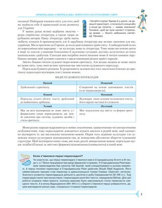 5
Оригінальна і перекладна література в сучасному світі
Коли з’явилися перші перекладачі?
Чи знаєте ви, що перші перекладачі з’явилися вже в Стародавньому Єгипті в ІІІ тис.
до н. е.? Вони працювали при дворі фараонів і в храмах. У Стародавньому Римі відо­
мим перекладачем був сенатор Гай Ацилій, який спеціалізувався в усному мовлен­
ні. А перші писемні переклади в Стародавньому Римі здійснив Люцій Лівій Андронік. Його
найвагомішою працею став переклад із давньогрецької поеми Гомера «Одіссея» латиною.
Значного розвитку перекладацька діяльність досягла в добу Середньовіччя (XI–XIII ст.). Тоді
перекладачі жили при монастирях і перекладали релігійні тексти, передовсім Біблію. Для цієї
роботи існували певні вимоги, оскільки важливо було максимально точно перекласти свя­
щенні тексти. А в епоху Відродження (XIV–XVI ст.) у Європі з’явилися перші університети, де,
крім викладання різних наук, спеціально готували перекладачів.
читання! Найкращі книжки світу для того, щоб
ви знайшли себе й правильний шлях розвитку
для України.
У ваших руках великі надбання людства —
рідна українська література, а також твори за-
рубіжних авторів. Нашу літературу треба знати,
любити, плекати й примножувати, але й зарубіжна література має велике значення для нас,
українців. Ми ж прагнемо до Європи, до кола цивілізованих країн світу. А найкоротший шлях
до порозуміння між народами — це культура, мова та література. Тому якщо ми хочемо жити
в мирі та злагоді з нашими близькими й далекими сусідами, мусимо долучитися до їхніх
національних здобутків. Сьогодні вам потрібно вчити іноземні мови й читати книжки зару-
біжних авторів, щоб духовно єднатися з представниками різних країн і народів.
Звісно, бажано читати художні твори мовою оригіналу. Але жодна людина не може знати
всі мови світу, тому нині велике значення має мистецтво художнього перекладу.
Переклади бувають різними. Їх розрізняють залежно від того, наскільки близько до ори-
гіналу перекладач відтворив текст іншою мовою.
Види художніх перекладів
Прямий Непрямий
Здійснений з оригіналу. Створений на основі допоміжних текстів
(а не першоджерела).
Повний Неповний
Переклад усього обсягу тексту зроблений
до найменших дрібниць.
Відтворює лише основні положення тексту,
його окремі частини й елементи.
Точний Неточний
Має на меті відтворення не лише змісту, а і
формальних ознак першоджерела, дає пов-
не уявлення про систему художніх засобів і
стиль оригіналу.
Має відхилення від змісту та форми оригі-
налу.
Мови різних народів відрізняються своїми лексичними, граматичними чи синтаксичними
особливостями, тому перекладачеві доводиться шукати аналоги в рідній мові, щоб адекват-
но відтворити те, що висловлено іноземною мовою. Окрім того, відмінне культурне тло зу-
мовлює пошук культурних відповідників там, де неможливо абсолютно зберегти чужомовні
структури. Щоб відтворити певні слова, вислови, реалії, явища іншою мовою, перекладач шу-
кає подібні (близькі за змістом і формою) відповідники (еквіваленти) в іншій мові.
«Читайте скрізь! Удома й у школі, на ву­
лиці й транспорті, з початку й з кінця або
з кінця до початку — немає значення!
Головне, щоб ви чули шелест сторінок,
за якими — безліч небачених світів!»
(Д. Пеннак).
 