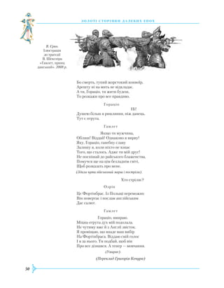 50
З О Л О Т І С Т О Р І Н К И Д А Л Е К И Х Е П О Х
Бо смерть, тупий жорстокий конвоїр,
Арешту ні на мить не відкладає.
А ти, Гораціо, ти жити будеш,
То розкажи про все правдиво.
			 Гораціо
					Ні!
Душею більш я римлянин, ніж данець.
Тут є отрута.
			 Гамлет
		 Якщо ти мужчина,
Облиш! Віддай! Однаково я вирву!
Яку, Гораціо, ганебну славу
Залишу я, коли ніхто не взнає
Того, що сталось. Адже ти мій друг!
Не поспішай до райського блаженства,
Помучся ще на цім безладнім світі,
Щоб розказать про мене.
(Здаля чути військовий марш і постріли).
				 Хто стріляє?
			 Озрік
Це Фортінбрас. Із Польщі переможно
Він повертає і послам англійським
Дає салют.
			 Гамлет
		 Гораціо, вмираю.
Міцна отрута дух мій подолала.
Не чутиму вже й з Англії звісток.
Я провіщаю, що впаде ваш вибір
На Фортінбраса. Віддаю свій голос
І я за нього. Ти подбай, щоб він
Про все дізнався. А тепер — мовчання.
				 (Умирає).
(Переклад Григорія Кочура)
В. Єрко.
Ілюстрація
до трагедії
В. Шекспіра
«Гамлет, принц
данський». 2008 р.
 