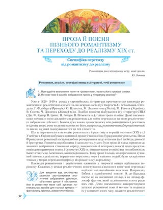52
ПРОЗА Й ПОЕЗІЯ
ПІЗНЬОГО
Р
ОМАНТИЗМУ
ТА ПЕРЕХОДУ ДО
РЕ
АЛІЗМУ XIX СТ.
Специфіка переходу
від романтизму до реалізму
Р
омантизм дав світові нову мету, нові ідеали.
Ю. Лотман
	
Романтизм, реалізм, перехідні явища в літературі, течії романтизму
1.	Пригадайте визначення поняття «романтизм», назвіть його провідні ознаки.
2.	Які нові теми й засоби зображення приніс у літературу реалізм?
Уже в 1820–1840-х роках у європейських літературах простежується взаємодія ро-
мантичних і реалістичних елементів, що яскраво засвідчує творчість О. де Бальзака, Стен-
даля, Г. Флобера (Франція); О. Пушкіна, М. Лермонтова (Росія); М. Гоголя (Україна);
В. Скотта, Ч. Діккенса (Англія) та ін. Подібні процеси відбувалися й у літературі США
(Дж. Ф. Купер, В. Ірвінг, Н. Готорн, В. Вітмен та ін.), тільки трохи пізніше. Деякі письмен-
ники починали свою діяльність як романтики, але потім переходили на шлях реалістично-
го зображення дійсності. Інколи дуже важко провести межу між романтизмом і реалізмом
в одному творі, тому коли ми називаємо його, наприклад, романтичним або реалістичним,
то маємо на увазі домінування тих чи тих елементів.
Що ж спричинило взаємодію романтизму й реалізму в першій половині XIX ст.?
У цей час в Європі відбувався активний процес становлення буржуазного суспільства. Після
Французької революції настало глибоке розчарування щодо втілення ідей свободи, рівності
й братерства.
Р
озвиток виробництва й засилля тих, у кого були гроші й влада, призвели до
значного погіршення становища народу, поневолення й несправедливості щодо представ-
ників демократичних станів. На початку XIX ст. розшарування суспільства поглиблюється.
Багаті стають ще багатшими, а бідні біднішають. Тому гроші й влада, що спричинили духов­
ний занепад суспільства, порушення моральних норм і взаємин людей, були наскрізними
темами у творах перехідного періоду від романтизму до реалізму.
Взаємодія романтичних і реалістичних елемен­тів у творчості митців відбувалася по-
різному. Скажімо, у межах реалістичного повістування з’являлися виняткові персонажі,
наділені надзвичайними якостями. Наприклад,
Гобсек з однойменної повісті О. де Бальзака
постає не як звичайний лихвар, а як лихвар-фі-
лософ, фантом, який за допомогою золота рухає
весь світ. Деякі письменники використовували
усталені романтичні теми й мотиви та подавали
їх у контексті свого часу, надаючи реалістичного
Для викриття вад суспільства
реалісти застосовували ана­
літичне зображення дійсності,
об’єктивні деталі й обставини.
Але й романтики мали свій арсенал по­
етикальних засобів для гострої критики —
фантастику, гротеск, романтичну іронію.
 