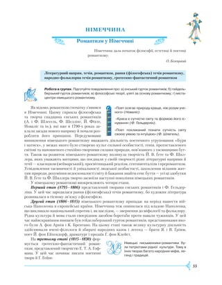 55
НІМЕЧЧИНА
Романтизм у Німеччині
Німеччина дала початок філософії, естетиці й поетиці
романтизму.
О. Білецький
Літературний напрям, течія, романтизм, рання (філософська) течія романтизму,
народно-фольклорна течія романтизму, гротескно-фантастичний романтизм
	 Робота в групах. Підготуйте повідомлення про: а) єнський гурток романтиків; б) гейдель-
берзький гурток романтиків; в) філософські теорії, узяті за основу романтизму; г) міста-
центри німецького романтизму.
Як відомо, романтизм спочатку з’явився
в Німеччині. Цьому сприяла філософська
та творча спадщина єнських романтиків
(А. і Ф. Шлегель, Ф. Шеллінг, Й. Фіхте,
Новаліс та ін.), які вже в 1790-х роках за-
клали засади нового напряму й почали роз-
робляти його принципи. Передумовами
виникнення німецького романтизму вважають діяльність поетичного угруповання «Буря
і натиск», у межах якого було створено культ сильної особистості, генія, протиставленого
світові та наповненого стихійно-творчими силами природи, пов’язаного з таємницями бут-
тя. Також на розвиток німецького романтизму вплинула творчість Й. В. Ґете та Ф. Шил-
лера, яких уважають митцями, що поєднали у своїй творчості різні літературні напрями й
течії — класицизм (веймарський), просвітницький реалізм, сентименталізм і преромантизм.
Усвідомлення таємничості й унікальності людської особистості, захоплення вільним жит-
тям природи, розуміння недосконалості світу й бажання знайти сенс буття — усі ці здобутки
Й. В. Ґете та Ф. Шиллера творчо засвоїли наступні покоління німецьких романтиків.
У німецькому романтизмі виокремлюють чотири етапи.
Перший етап (1795–1806) представлений творами єнських романтиків і Ф. Гельдер-
ліна. У цей час зародилася рання (філософська) течія романтизму, бо художня література
розвивалася в тісному зв’язку з філософією.
Другий етап (1806–1815) німецького романтизму припадає на період нашестя вій-
ська Наполеона в європейські країни. Німеччина теж опинилася під владою Наполеона,
що викликало національний спротив і, як наслідок, — звернення до міфології та фольклору.
Рідна культура й мова стали своєрідним засобом боротьби проти навали чужинців. У цей
час найяскравішим явищем був гейдельберзький гурток романтиків, представниками яко-
го були А. фон Арнім і К. Брентано. На цьому етапі також велику культурну діяльність
здійснювали вчені-філологи й збирачі народних казок і легенд — брати Я. і В. Ґрімм,
поет Й. фон Ейхендорф, драматург і прозаїк Г. фон Клейст.
На третьому етапі (1815–1830) фор-
мується гротескно-фантастичний роман-
тизм, пред­ставлений творчістю Е. Т. А. Гоф-
мана. У цей час починає писати поетичні
твори й Г. Гейне.
Німецькі письменники-романтики бу-
ли патріотами рідної культури. Тому в
їхніх творах багато народних міфів, ле­
генд і традицій.
«Поет осягає природу краще, ніж розум уче­
ного» (Новаліс).
«Краса є сутністю світу та формою його іс­
нування» (Ф. Гельдерлін).
«Поет покликаний пізнати сутність світу
своєю уявою та інтуїцією» (Ф. Шлегель).
 
