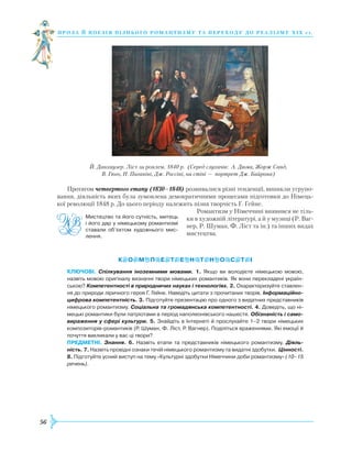 56
проза й поезія пізнь ог о романти зму та переходу до реалізму Х І Х с т.
Протягом четвертого етапу (1830–1848) розвивалися різні тенденції, виникли угрупо-
вання, діяльність яких була зумовлена демократичними процесами підготовки до Німець-
кої революції 1848 р. До цього періоду належить пізня творчість Г. Гейне.
Романтизм у Німеччині виявився не тіль-
ки в художній літературі, а й у музиці (Р. Ваг-
нер, Р. Шуман, Ф. Ліст та ін.) та інших видах
мистецтва.
КЛЮЧОВІ. Спілкування іноземними мовами. 1. Якщо ви володієте німецькою мовою,
назвіть мовою оригіналу визначні твори німецьких романтиків. Як вони перекладені україн­
ською? Компетентності в природничих науках і технологіях. 2. Охарактеризуйте ставлен­
ня до природи ліричного героя Г. Гейне. Наведіть цитати з прочитаних творів. Інформаційно-
цифрова компетентність. 3. Підготуйте презентацію про одного з видатних представників
німецького романтизму. Соціальна та громадянська компетентності. 4. Доведіть, що ні­
мецькі романтики були патріотами в період наполеонівського нашестя. Обізнаність і само-
вираження у сфері культури. 5. Знайдіть в Інтернеті й прослухайте 1–2 твори німецьких
композиторів-романтиків (Р. Шуман, Ф. Ліст, Р. Вагнер). Поділіться враженнями. Які емоції й
почуття викликали у вас ці твори?
ПРЕДМЕТНІ. Знання. 6. Назвіть етапи та представників німецького романтизму. Діяль-
ність. 7. Назвіть провідні ознаки течій німецького романтизму та видатні здобутки. Цінності.
8. Підготуйте усний виступ на тему «Культурні здобутки Німеччини доби романтизму» (10–15
речень).
Мистецтво та його сутність, митець
і його дар у німецькому романтизмі
ставали об’єктом художнього мис­
лення.
Й. Данхаузер. Ліст за роялем. 1840 р. (Серед слухачів: А. Дюма, Жорж Санд,
В. Гюго, Н. Паганіні, Дж. Россіні, на стіні — портрет Дж. Байрона)
 
