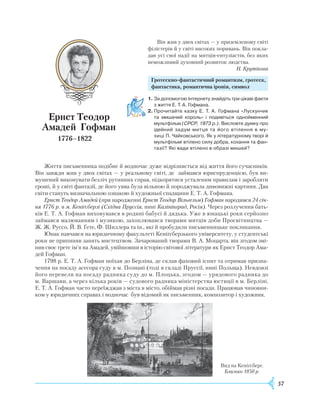57
Він жив у двох світах — у приземленому світі
філістерів й у світі високих поривань. Він покла-
дав усі свої надії на митців-ентузіастів, без яких
неможливий духовний розвиток людства.
Н. Крутікова
					Г
ротескно-фантастичний романтизм, гротеск,
					
фантастика, романтична іронія, символ
Ернст Теодор
Амадей
Г
офман
1776–1822
Ж
иття письменника подібне й водночас дуже відрізняється від життя його сучасників.
Він завжди жив у двох світах — у реальному світі, де займався юриспруденцією, був ви-
мушений виконувати безліч рутинних справ, підкорятися усталеним правилам і заробляти
гроші, й у світі фантазії, де його уява була вільною й породжувала дивовижні картини. Два
світи стануть визначальною ознакою й художньої спадщини
Е
. Т. А. Гофмана.
Ернст Теодор Амадей (при народженні Ернст Теодор Вільгельм) Гофман народився 24 січ-
ня 1776 р. в м. Кеніґсберзі (Східна Пруссія, нині Калінінград, Росія). Через розлучення бать-
ків
Е
. Т. А. Гофман виховувався в родині бабусі й дядька. Уже в юнацькі роки серйозно
займався малюванням і музикою, захоплювався творами митців доби Просвітництва —
Ж
.
Ж
.
Р
уссо, Й. В. Ґете, Ф. Шиллера та ін., які й пробудили письменницьке покликання.
Юнак навчався на юридичному факультеті Кеніґсберзького університету, у студентські
роки не припиняв занять мистецтвом. Зачарований творами В. А. Моцарта, він згодом змі-
нив своє третє ім’я на Амадей, увійшовши в історію світової літератури як
Е
рнст Теодор Ама-
дей Гофман.
1798 р.
Е
. Т. А. Гофман поїхав до Берліна, де склав фаховий іспит та отримав призна-
чення на посаду асесора суду в м. Познані (тоді в складі Пруссії, нині Польща). Невдовзі
його перевели на посаду радника суду до м. Плоцька, згодом — урядового радника до
м. Варшави, а через кілька років — судового радника міністерства юстиції в м. Берліні.
Е
. Т. А. Гофман часто переїжджав з міста в місто, обіймав різні посади. Працював чиновни-
ком у юридичних справах і водночас був відомий як письменник, композитор і художник.
1.	За допомогою Інтернету знайдіть три цікаві факти
з життя Е. Т. А. Гофмана.
2.	Прочитайте казку Е. Т. А. Гофмана «Лускунчик
та мишачий король» і подивіться однойменний
мультфільм (СРСР, 1973 р.). Висловте думку про
ідейний задум митця та його втілення в му­
зиці П. Чайковського. Як у літературному творі й
мульт­фільмі втілено силу добра, кохання та фан­
тазії? Які вади втілено в образі мишей?
Вид на Кеніґсберг.
Близько 1850 р.
 