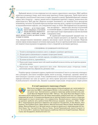 6
Художній текст суттєво відрізняється від нашого практичного мовлення. Щоб зробити
переклад художнього твору, мало знати мову оригіналу й мову перекладу. Треба знати життя
обох народів, спосіб їхнього мислення, історію, традиції та звичаї. Художній переклад є явищем
одразу двох літератур — народу, мовою якого створювався оригінал, і народу, мовою якого він
перекладається. Цей твір має зберігати колорит іноземності, але водночас бути зрозумілим
іномовному читачеві. Художній переклад відіграє важливу роль у процесі культурного обміну
та взаємозбагачення народів, для утвердження миру на Землі. Він відрізняється від оригіналу
тим, що оригінал — завжди один, він існує в остаточній
та незмінній формі, а єдиного перекладу не буває, ко-
женперекладачнадаєпершоджерелувласнихвідтінків
і своєрідних ознак.
В українській перекладацькій традиції існує та-
кий вид творчої діяльності, як переспів. У ньому ми-
тець, використовуючи іншомовне джерело, висловлює власні погляди чи позицію. Переспів
певною мірою можна вважати неточним перекладом, бо це не оригінальний вияв письменниць-
кої творчості (наслідування чи варіація), а текст, створений за мотивами оригіналу.
Специфіка художнього перекладу
1. Точність відтворення основного змісту та форми (домінант оригіналу).
2. Літературність (відповідність нормам літературної мови).
3. Урахування традицій та звичаїв народів, специфіки їхнього життя, епохи, мови.
4. Художня цілісність, гармонійність.
5. Перекладні твори повинні мати той самий емоційний вплив на читача, що й оригінал рідною
для митця мовою.
6. Перекладні твори мають приносити щось нове: збагачувати рідну літературу новим
пое­тичним змістом, образністю, ритмами тощо.
Україна прагне підвищити рівень української економіки й життя до високих міжнарод-
них стандартів. Для цього потрібно краще знати культуру, літературу, традиції, звичаї на-
ших близьких і далеких сусідів. Тому ознайомлення зі здобутками мистецтва різних країн і
народів наближає нас одне до одного, дає змогу краще зрозуміти національні особливості
й розбудовувати спільний дім. Завдяки художнім перекладам літературних творів різних
З історії художнього перекладу в Україні
Мистецтво перекладу було здавна відоме в Київській державі, де з часів прийняття
християнства (988 р.) перекладали біблійні та богослужбові книги, твори церков­
них діячів тощо. Значний внесок у розвиток перекладу зробив великий князь київ­
ський Ярослав Мудрий (близько 983–1054 рр.). При дворі Ярослава Мудрого була
заснована школа переписувачів книг. До Києва запрошували знавців різних мов, які ставали ви­
кладачами цієї школи. З поширенням друкарства на території України значну кількість літератури
перекладали не лише в монастирях, а й в університетах. Великий внесок у залучення України
до духовних здобутків світу зробила Києво-Могилянська академія, заснована в 1636 р. У XIX–
XX ст. перекладацькою діяльністю займалися такі українські письменники, як Іван Франко, Леся
Українка, Пантелеймон Куліш, Марко Вовчок, Максим Рильський, Микола Зеров, Михайло Драй-
Хмара, Микола Вороний та ін. Великий внесок у розвиток українського перекладознавства зро­
били Борис Тен, Григорій Кочур, Микола Лукаш, Леонід Первомайський, Ірина Стешенко та
ін. На початку XXI ст. українську перекладацьку скарбницю збагатили Андрій Содомора, Максим
Стріха, Іван Бондаренко, Божена Антоняк та ін.
В С Т У П
Читання — це не тільки сприй­
мання інформації, а й активний
процесмислення,творенняно-
вих світів у своїй уяві, а також
діалог автора й читача, що кожне поколін­
ня веде по-своєму.
 