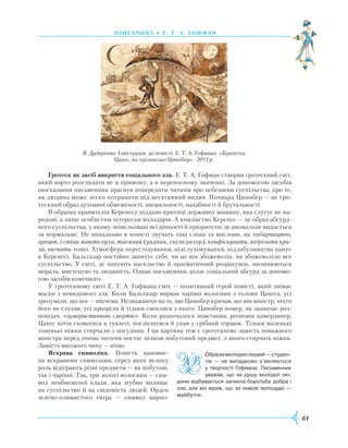 61
німеч ч и на • Е . т. а. г офман
Гротеск як засіб викриття соціального зла. Е. Т. А. Гофман створив гротескний світ,
який варто розглядати не в прямому, а в переносному значенні. За допомогою засобів
іносказання письменник прагнув попередити читачів про небезпеки суспільства, про те,
як людина може легко потрапити під негативний вплив. Почвара Цинобер — це гро-
тескний образ духовної обмеженості, аморальності, нахабності й брутальності.
В образах правителів Керепесу піддано критиці державну машину, яка слугує не на-
родові, а лише особистим інтересам володарів. А князівство Керепес — це образ абсурд-
ного суспільства, у якому знівельовані всі цінності й пріоритети, де аномальне видається
за нормальне. Не випадково в повісті звучать такі слова та вислови, як хабарництво,
арешт, і стіни мають вуха, таємний (радник, експедитор), конфіскувати, підрізати кри-
ла, вигнати тощо. Атмосфера переслідування, підслуховування, підлабузництва панує
в Керепесі. Бальтазар постійно запитує себе, чи це він збожеволів, чи збожеволіло все
суспільство. У світі, де панують насильство й прагматичний розрахунок, знецінюються
мораль, мистецтво та людяність. Однак письменник долає соціальний абсурд за допомо-
гою засобів комічного.
У гротескному світі Е. Т. А. Гофмана сміх — позитивний герой повісті, який знімає
маски з невидимого зла. Коли Бальтазар вирвав чарівні волосини з голови Цахеса, усі
зрозуміли, що він — нікчема. Незважаючи на те, що Цинобер кричав, що він міністр, ніхто
його не слухав, усі прозріли й тільки сміялися з нього. Цинобер помер, як зазначає роз-
повідач, «гумористичною смертю». Коли розпочалося повстання, розповів камердинер,
Цахес хотів сховатися в туалеті, послизнувся й упав у срібний горщок. Тільки маленькі
тоненькі ніжки стирчали з посудини. І ця картина теж є гротескною: замість поважного
міністра перед очима читачів постає цілком побутовий предмет, з якого стирчать ніжки.
Замість високого чину — ніщо.
Яскрава символіка. Повість наповне-
на яскравими символами, серед яких велику
роль відіграють різні предмети — як побутові,
так і чарівні. Так, три золоті волосини — сим-
вол необмеженої влади, яка згубно впливає
на суспільство й на свідомість людей. Орден
зелено-плямистого тигра — символ марно-
Образимолодихлюдей—студен­
тів — не випадково з’являються
у творчості Гофмана. Письменник
уважав, що за душу молодої лю­
дини відбувається запекла боротьба добра і
зла, але він вірив, що за новою молоддю —
майбутнє.

В. Дударенко. Ілюстрація до повісті Е. Т. А. Гофмана «Крихітка
Цахес, на прізвисько Цинобер». 2013 р.
 