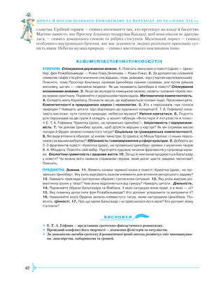 62
проза й поезія пізнь ог о романти зму та переходу до реалізму Х І Х с т.
славства. Срібний горщок — символ нікчемності тих, хто претендує на владу й багатство.
Магічне намисто, яке Проспер Альпанус подарував Кандиді, щоб вона ніколи не дратува-
лася, — символ домашнього спокою та добрих стосунків. Маленький лорнет — символ
особливого внутрішнього бачення, яке має допомогти людині розпізнати приховану сут-
ність явищ. Небесна музика природи — символ мистецького покликання тощо.
КЛЮЧОВІ. Спілкування державною мовою. 1. Поясніть зміну імен у повісті (Цахес — Цино­
бер, фея Рожабельверде — Рожа-Гожа-Зеленава — Рожа-Гожа). 2. За допомогою словників
символів і міфів з’ясуйте значення слів відьмак, гном, домовик, чорт (чортик картезіанський).
Поясніть, чому Проспер Альпанус називав Цинобера такими словами, але потім дійшов
висновку, що він — «звичайна людина». Як ще називають Цинобера в повісті? Спілкування
іноземними мовами. 3. Якщо ви володієте німецькою мовою, назвіть головних героїв тво­
ру мовою оригіналу. Порівняйте з українським перекладом. Математична компетентність.
4. Складіть мапу Керепесу. Позначте місця, де відбуваються голов­ні події. Прокоментуйте.
Компетентності в природничих науках і технологіях. 5. Хто з персонажів «чує голоси
природи»? Наведіть цитати. Що (відповідно до художньої концепції Е. Т. А. Гофмана) озна­
чають вислови: чути голоси природи, небесна музика? Уміння навчатися. 6. Поділіть
усіх персонажів на дві групи й складіть у зошиті таблицю «Філістери й ентузіасти в повіс­
ті ­Е. Т. А. Гофмана “Крихітка Цахес, на прізвисько Цинобер”». Ініціативність і підприємли-
вість. 7. Чи доклав Цинобер зусиль, щоб досягти вершин у кар’єрі? Як він отримав високі
посади й Орден зелено-плямистого тигра? Соціальна та громадянська компетентності.
8. Які вади втілено в образах: а) князів і міністрів; б) Цахеса; в) Моша Терпіна; г) інших персо­
нажів (за вашим вибором)? Обізнаність і самовираження у сфері культури. 9. Доберіть до
2–3 фрагментів повісті «Крихітка Цахес, на прізвисько Цинобер» уривки з музичних творів
В. А. Моцарта. Поясніть свій вибір. Підготуйте художнє читання фрагментів у супроводі музи­
ки. Екологічна грамотність і здорове життя.10. За що й чим винагороджується Бальтазар
у повісті? Чи можна його назвати справжнім героєм, який досяг щастя завдяки чеснотам?
Поясніть.
ПРЕДМЕТНІ. Знання. 11. Виявіть ознаки чарівної казки в повісті «Крихітка Цахес, на прі-
звисько Цинобер». Яку роль відіграють казкові елементи для втілення авторського задуму?
12. Наведіть приклади гротескних образів і гротескних ситуацій. 13. Яку роль відіграє ро­
мантична іронія у творі? Чим вона відрізняється від гумору? Наведіть цитати. Діяльність.
14. Порівняйте образи Бальтазара та Фабіана. У яких ситуаціях вони праві, а в яких — ні?
15. Яку помилку допустила фея Рожабельверде? Хто допоміг усвідомити та виправити її?
16. Намалюйте ескіз Ордена зелено-плямистого тигра, яким нагородили Цинобера. По­
ясніть. Цінності. 17. Про що мріяв Бальтазар і чи здійснилася його мрія? Хто допоміг йому
її втілити?
Ви с н о в ки
•	 Е. Т. А. Гофман — представник гротескно-фантастичного романтизму.
•	 Провідний конфлікт його творчості — зіткнення філістерів та ентузіастів.
•	 За допомогою засобів гротеску й романтичної іронії митець розвінчує світ чиношануван-
ня, лицемірства, хабарництва та грошей.

 