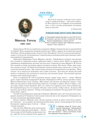 63
УКРАЇНА
Від Гоголя походить особлива течія в росій-
ській та українській прозі — гротескно-сатирич-
на. Його гро­тески, як і в Гофмана, мали нищівний
зміст, а сміх слугував розвінчанню негативних
явищ суспільства.
Д. Чижевський
Соціальна сатира, гротеск, поема, образ автора
1.	Пригадайте відомі вам факти з життя М. Гоголя.
2.	Розкажіть про його зв’язок з Україною. Як тема
України відображена у творах митця?
3.	Які гоголівські образи вам найбільше запам’я-
талися? Усно опишіть їх.
Тривалий час М. Гоголь перебував за кордоном. Майже 12 років він жив за межами
Р
осії
та України. Його закордонні подорожі розпочалися 1836 р., відразу після прем’єри комедії
«Ревізор» в Олександринському театрі в Санкт-Петербурзі. Тоді п’єса мала величезний ре-
зонанс у суспільстві: гостра критика у творі викликала незадоволення представників тодіш-
ньої верхівки й чиновництва.
Німеччина, Швейцарія, Італія, Франція, Австрія… Перебуваючи в Європі, письменник
був готовий до здійснення нового серйозного кроку у своєму житті. Від’їзд за кордон він
сприймав як випробування, що йому послала доля, і водночас як знак обраності. М. Гоголь
був готовий до нових труднощів заради духовного подвигу. Він писав: «Пора, пора, нако-
нец, заняться делом. О! какой непостижимо изумительный смысл имели все случаи и об-
стоятельства моей жизни... Как спасительны для меня все неприятности и огорчения… Могу
сказать, что я никогда не жертвовал свету моим талантом... Для меня нет жизни вне моей
жизни, и нынешнее моё удаление из отечества, оно послано свыше. Это великий перелом,
великая эпоха моей жизни» (рос.).
Саме за кордоном М. Гоголь розпочав велику справу свого життя — поему «Мертві
душі», сюжет якої йому подарував О. Пушкін. Отримавши в 1837 р. звістку про його смерть,
Микола Васильович дуже сумував: «Моя жизнь, моё высшее наслаждение умерло с ним.
Мои светлые минуты моей жизни были минуты, в которые я творил. Когда я творил, я ви-
дел перед собою только Пушкина. Всё, что у меня есть хорошего, всем этим я обязан ему.
И
теперешний труд есть его создание. Он взял с меня клятву, чтобы я писал… Я тешил себя
мыслью, как он будет доволен… Теперь этой награды нет впереди! Что труд мой? Что теперь
жизнь моя?..» (рос.).
Тоді М. Гоголя врятувала думка про створення «Мертвих душ», які стали для нього своє­
рідним заповітом О. Пушкіна. Свою клятву вчителеві він не міг порушити. Незважаючи на
незгоди, письменник продовжив працю.
Багато сторінок «Мертвих душ» митець на­писав в Італії, до якої в нього було особли-
ве ставлення — як до країни, що нагадувала йому рідну землю. Італія відкрила М. Гоголю
безсмертне творіння Данте Аліґ’єрі — «Боже-
ственну комедію».
Три частини «Мертвих душ» мали нагаду-
вати величну побудову поеми Данте — Пекло,
Чистилище та
Р
ай. Подібно до Дантового тво-
ру, герої М. Гоголя повинні були пройти че-
Микола
Г
оголь
1809–1852
У побудові поеми М. Гоголь вико­
ристав композицію «Божественної
комедії» Данте. Митець хотів ство­
рити три частини — пекло, чистилище та рай,
але завершив тільки перший том.
 