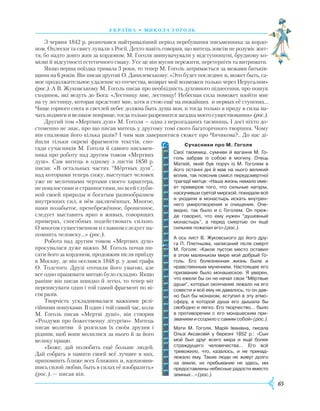 65
У країна • М и кола г ог оль
З червня 1842 р. розпочався найтриваліший період перебування письменника за кордо-
ном. Оплески та свист лунали з Росії. Дехто навіть говорив, що митець зовсім не розуміє жит-
тя, бо надто довго жив за кордоном. М. Гоголя звинувачували у відступництві, брудному ко-
мізмі й відсутності естетичного смаку. Усе це він мусив пережити, перетерпіти та витримати.
Якщо перша поїздка тривала 3 роки, то тепер М. Гоголь затримається за межами батьків-
щини на 6 років. Він писав другові О. Данилевському: «Это будет последнее и, может быть, са-
мое продолжительное удаление из отечества, возврат мой возможен только через Иерусалим»
(рос.). А В. Жуковському М. Гоголь писав про необхідність духовного піднесення, про пошук
сходинок, які ведуть до Бога: «Лестницу мне, лестницу! Небесная сила поможет взойти мне
на ту лестницу, которая предстоит мне, хотя я стою ещё на нижайших и первых её ступенях…
Чище горного снега и светлей небес должна быть душа моя, и тогда только я приду в силы на-
чать подвиги и великое поприще, тогда только разрешится загадка моего существования» (рос.).
Другий том «Мертвих душ» М. Гоголя — одна з нерозгаданих таємниць. І досі ніхто до-
стеменно не знає, про що писав митець у другому томі свого багаторічного творіння. Чому
він спалював його кілька разів? І чим мав завершитися сюжет про Чичикова?.. До нас ді-
йшли тільки окремі фрагменти текстів, спо-
гади сучасників М. Гоголя й самого письмен-
ника про роботу над другим томом «Мертвих
душ». Сам митець в одному з листів 1850 р.
писав: «В остальных частях “Мёртвых душ”,
над которыми теперь сижу, выступает человек
уже не мелочными чертами своего характера,
не пошлостями и странностями, но всей глуби-
ной своей природы и богатым разнообразием
внутренних сил, в нём заключённых. Многое,
нами позабытое, пренебрежённое, брошенное,
следует выставить ярко в живых, говорящих
примерах, способных подействовать сильно.
О многом существенном и главном следует на-
помнить человеку…» (рос.).
Робота над другим томом «Мертвих душ»
просувалася дуже важко. М. Гоголь почав пи-
сати його за кордоном, продовжив після приїзду
в Москву, де він оселився 1848 р. у домі графа
О. Толстого. Друзі оточили його увагою, але
все одно працювати митцю було складно. Якщо
раніше він писав швидко й легко, то тепер міг
переписувати один і той самий фрагмент по ві-
сім разів.
Творчість ускладнювалася важкими релі­
гійними пошуками. В один і той самий час, коли
М. Гоголь писав «Мертві душі», він створив
«Роздуми про божественну літургію». Митець
писав молитви й розсилав їх своїм друзям і
рідним, щоб вони молилися за нього й за його
велику працю.
«Боже, дай полюбить ещё больше людей.
Дай собрать в памяти своей всё лучшее в них,
припомнить ближе всех ближних и, вдохновив-
шись силой любви, быть в силах её изобразить»
(рос.), — писав він.
     Сучасники про М. Гоголя
Свої таємниці, сумніви й вагання М. Го­
голь забрав із собою в могилу. Отець
Матвій, який був поруч із М. Гоголем в
його останні дні й мав на нього великий
вплив, так пояснив смисл передсмертної
трагедії митця: «Наша жизнь немало име­
ет примеров того, что сильные натуры,
наскучивши суетой мирской, покидали всё
и уходили в монастырь искать внутрен­
него умиротво­рения и очищения. Оче­
видно, так было и с Гоголем. Он преж­
де говорил, что ему нужен “душевный
монастырь”, а перед смертью он ещё
сильнее пожелал его» (рос.).
А ось лист В. Жуковського до його дру­
га П. Плетньова, написаний після смерті
М. Гоголя: «Какое пустое место оставил
в этом маленьком мире мой добрый Го­­
голь. Его болезненная жизнь была и
нравственным мучением. Настоящее его
призвание было монашеское. Я уверен,
что ежели бы он не начал свои “Мёртвые
души”, которых окончание лежало на его
совести и всё ему не давалось, то он дав­
но был бы монахом, вступил в эту атмо­
сферу, в которой душа его дышала бы
свободно и легко. Его творчество… было
в противоречии с его монашеским при­
званием и ссорило с самим собой» (рос.).
Мати М. Гоголя, Марія Іванівна, писала
Ользі Аксаковій у березні 1852 р.: «Сын
мой был друг всего мира и ещё более
страждущего человечества… Его всё
тревожило, что, казалось, и не принад­
лежало ему. Такие люди не живут долго
на земле, их пребывание не здесь, им
предоставлены небесные радости вместо
земных…» (рос.).
 