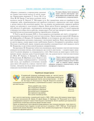 71
росія • поезія « ч и стог о ми стецтва»
«Парнас» уживають у переносному значенні
як символ мистецтва взагалі й поезії зокре-
ма. Парнасцями вважають Т. Готьє, Ш.-Л. де
Ліля, Ж.-М. Ередіа. У цю групу за різних часів
входили також П. Верлен, С. Малларме та ін. Як і романтики, вони не сприймали ути-
літаризму доби, відмежовувалися від проблем сучасності, переносили дію своїх творів
у далеке минуле або екзотичні країни. Але, на відміну від романтиків, парнасці зробили
акцент на описовості, пластичності образів. Вони вміли бачити прекрасне в навколиш-
ній дійсності й майстерно відтворювали неповторні моменти життя. У поезії парнасців
утверджується образ поета-майстра, творця краси. Їхні ідеї про пріоритет краси справили
значний вплив на подальший розвиток європейських літератур.
У Росії в другій половині XIX ст. були напрочуд потужними дві лінії в літературі —
революційно-демократична й «чистого мистецтва». Представники першої (М. Некрасов,
М. Добролюбов, Д. Писарев, М. Салтиков-Щедрін та ін.) уважали, що мистецтво має слугу-
вати відображенню нагальних соціальних і політичних проблем. Вони змальовували важ-
ке життя народу, умови праці селян і робітників, бідність і безправність звичайних людей.
Оскільки в російській ліриці лідером революційно-демократичної лінії вважали поета
М. Некрасова, то цю течію в поезії називали «некрасівською».
На противагу М. Некрасову та його послідовникам, представники «чистого мистецтва»
уникали суспільних питань, вони вважали, що сутність мистецтва — служити красі, вияв-
ляти її в різних формах та утверджувати у світі. Мистецтво як вияв краси своїм існу-
ванням зцілює людську душу й одухотворює світ, так думали поети «чистого мисте­цтва»
(А. Фет, ­Ф. Тютчев, А. Григор’єв, А. Майков,
Я. Полонський, М. Щербина та ін.). Кожен із них
мав свою творчу індивідуальність і неповтор-
ний стиль, але подібність естетичних позицій
дала змогу об’єднати їх у школу «чистого мис-
тецтва», звільнену від будь-яких ідеологічних і
соціально-політичних впливів.
На зміну образу поета-пророка в
поезії «чистого мистецтва» при­
йшов образ поета-майстра, твор­
ця прекрасного, охоронця краси.
Поети «чистого мистецтва» оспі­
вували красу природи, пориван­
ня думки й людські почуття. Пей­
зажі та людські емоції нерідко
набували складного психологічного та фі­
лософського підтексту.
Українські лицарі краси
В українській літературі особливий інтерес до «чистого ми­сте­­
цтва» виявив Микола Вороний. Він перекладав українською
мовою твори парнасців і поетів «чистого мистецтва» —­­А. Фета,
Ф. Тютчева, Я. Полонського. Перу М. Вороного належить
своєрідний поетичний маніфест, спрямований на захист «мистецтва за­
для мистецтва»:
Пісень давайте нам, поети,
Без тендеційної прикмети,
Без соціального змагання,
Без усесвітнього страждання,
Без нарікання над юрбою,
Без гучних покликів до бою…
Ідеї «чистого мистецтва» в українській поезії в 1920–1930-і роки обстоювали представни­
ки групи неокласиків (М. Зеров, М. Драй-Хмара, О. Бурґардт, М. Рильський та ін.). Вони
утверджували пріоритет краси й мистецького покликання, багато зробили для принесення
в українську літературу класичних форм світової поезії.
Однак за радянських часів офіційна влада вважала таку позицію ворожою, тому група по­
етів-неокласиків була піддана гострій критиці й знищена в 1937–1938 рр. Тоталітарний
радянський режим боровся проти будь-яких проявів вільнодумства й тенденцій, що су­
перечили офіційній ідеології.
Микола
Вороний
 