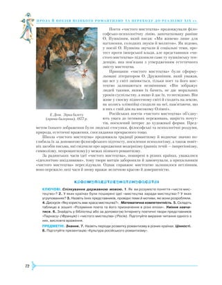 72
проза й поезія пізнь ог о романти зму та переходу до реалізму Х І Х с т.
Поети «чистого мистецтва» продовжували філо-
софсько-психологічну лінію, започатковану раніше
О. Пушкіним, який писав: «Ми живемо лише для
натхнення, солодких звуків й молитов». Як відомо,
у поезії О. Пушкіна звучали й соціальні теми, про-
тест проти імперської влади, але представники «чи-
стого мистецтва» підхопили саме ту пушкінську тен-
денцію, яка пов’язана з утвердженням естетичного
змісту мистецтва.
Принципи «чистого мистецтва» були сформу-
льовані літератором О. Дружиніним, який уважав,
що все у світі змінюється, тільки поет та його мис-
тецтво залишаються незмінними: «Він зображує
людей такими, якими їх бачить, не дає моральних
уроків суспільству, а якщо й дає їх, то несвідомо. Він
живе у своєму піднесеному світі й сходить на землю,
як колись олімпійці сходили на неї, пам’ятаючи, що
в них є свій дім на високому Олімпі».
Російських поетів «чистого мистецтва» об’єд­ну­
ють увага до інтимних переживань, щирість почут-
тів, посилений інтерес до художньої форми. Пред-
метом їхнього зображення були людські стосунки, філософські та психологічні роздуми,
природа, естетичні враження, споглядання прекрасного тощо.
Школа «чистого мистецтва» продовжила традиції романтизму й водночас значно по-
глибила їх за допомогою філософського підтексту, посилення психологізму, а також новіт-
ніх засобів письма, які свідчили про зародження модернізму (ранніх течій — імпресіонізму,
символізму, неоромантизму) у межах пізнього романтизму.
За радянських часів ідеї «чистого мистецтва», поширені в різних країнах, уважалися
«ідеологічно шкідливими», тому твори митців забороняли й замовчували, а прихильників
«чистого мистецтва» переслідували. Однак справжнє мистецтво залишилося нетлінним,
воно пережило лихі часи й знову вражає величною красою й довершеністю.
КЛЮЧОВІ. Спілкування державною мовою. 1. Як ви розумієте поняття «чисте мис­
тецтво»? 2. У яких країнах були поширені ідеї «мистецтва заради мистецтва»? У яких
угрупованнях? 3. Назвіть їхніх представників, провідні теми й мотиви, які вони розробляли.
4. Дискусія «Яку користь має краса мистецтва?». Математична компетентність. 5. Складіть
таблицю в зошиті «Розуміння поета та його призначення в різні епохи». Уміння навча-
тися. 6. Знайдіть у бібліотеці або за допомогою Інтернету поетичні твори представників
«Парнасу» (Франція) і «чистого мистецтва» (Росія). Підготуйте виразне читання одного з
них, висловте враження.
ПРЕДМЕТНІ. Знання. 7. Назвіть періоди розвитку романтизму в різних країнах. Цінності.
8. Підготуйте презентацію «Культура російського романтизму».
Е. Дега. Зірка балету
(прима-балерина). 1877 р.
 