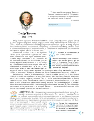 73
У його поезії була широта Космосу...
Природа й ліричний герой Ф. Тютчева від-
чували вплив таємничих сил хаосу і водно-
час тяжіли до спокою й гармонії.
А. Ахматова
					
Психологізм
Федір Тютчев
1803–1873
Федір Тютчев народився 23 листопада 1803 р. в садибі Овстуг Орловської губернії (Росія)
у давній дворянській родині. Здобув добру домашню освіту під керівництвом поета-перекла-
дача С.
Р
аїча. Під його впливом уже з 12 років успішно перекладав Горація. У 1819 р. вступив
на словесне відділення Московського університету. Закінчивши його 1821 р., отримав місце
в Колегії іноземних справ, а згодом потрапив до Німеччини як співробітник дипломатичної
місії. Понад 20 років прожив за межами
Р
осії.
Починаючи з кінця 1820-х і до середини
1830-х років у російських журналах та альма-
нахах з’являються його вірші: «Весняна гроза»,
«Літній вечір», «Видіння», «Сни», «Цицерон» та
ін. Визначною подією була публікація в пушкін-
ському журналі «Современник» за 1836 р. добір-
ки з 24 творів під заголовком «Вірші, надіслані з
Німеччини» за підписом «Ф. Т.». У 1844 р., по-
вернувшись до
Р
осії, поет продовжив службову
кар’єру й заняття літературною творчістю. Перше видання збірки його поезії вийшло друком
1854 р. за ініціативи І. Тургенєва й мало успіх. Друга збірка віршів побачила світ у 1868 р.
Творчість Ф. Тютчева нерідко називають «поезією думки й почуття». У його ліриці
домінує філософське сприйняття, а через його призму поет висловлює бачення навколиш-
нього світу, зокрема природи й людини. Тому тут важко виокремити філософські, пейзажні
та суто інтимні вірші, бо пейзажі в нього одухотворені, вони відображають стан люд-
ської душі, а людські почуття суголосні описам природи. Світ людських емоцій та пережи-
вань, зміни в природі викликають в автора глибокі філософські роздуми. Ф. Тютчев уважав,
що природа, як і душа людини, — це великий Космос, тут вирують стихійні сили. Але хаосу
протистоять краса й гармонія, які має оспівувати поет.
«SILENTIUM!». Цей твір належить до шедеврів філософської лірики митця. У пе-
рекладі з латини ця назва означає «Мовчання!». Поет порушує у вірші проблему,
до якої вже зверталися його попередники-романтики: чи все підвладне мовному
оформленню й вираженню, чи, може, є речі, які залишаються невисловленими, утаємниче-
ними. У вірші створено образ людини, яка живе напруженим духовним життям, світ її ду-
мок і почуттів складний та суперечливий, інколи
вона не може адекватно висловити все, що в неї на
душі. Нерідко людину, якщо вона навіть скаже
про особисте, сокровенне, не розуміють ті, хто її
оточує. Тому людина, на думку Ф. Тютчева, —
У творчості Ф. Тютчева думка й
почуття злиті воєдино.
«У поезії Тютчева вірш досяг тієї витон­
ченості, тієї “ефірної висоти”, яка до
нього не була відома. Поряд із Пушкі­
ним, творцем справді класичної по­
езії, Тютчев є родоначальником поезії
“натяків”» (В. Брюсов).
Ф. Тютчев був прихильником
пан­­теїзму, він розумів природу в
ро­­мантико-ідеалістичному пла­
ні, на­діляючи її особливою «мо-
вою»,­«душею», «таємницею».
 