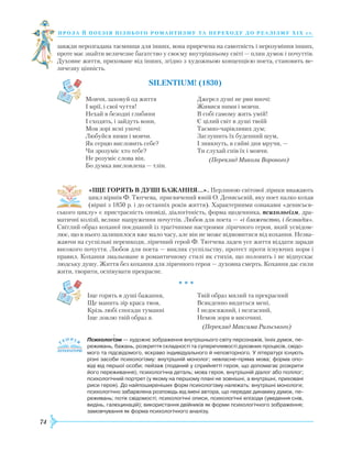74
проза й поезія пізнь ог о романти зму та переходу до реалізму Х І Х с т.
завжди нерозгадана таємниця для інших, вона приречена на самотність і нерозуміння інших,
проте має знайти величезне багатство у своєму внутрішньому світі — плин думок і почуттів.
Духовне життя, приховане від інших, згідно з художньою концепцією поета, становить ве-
личезну цінність.
Silentium! (1830)
Мовчи, заховуй од життя
І мрії, і свої чуття!
Нехай в безодні глибини
І сходять, і зайдуть вони,
Мов зорі ясні уночі:
Любуйся ними і мовчи.
Як серцю висловить себе?
Чи зрозуміє хто тебе?
Не розуміє слова він,
Бо думка висловлена — тлін.
Джерел душі не рви вночі:
Живися ними і мовчи.
В собі самому жить умій!
Є цілий світ в душі твоїй
Таємно-чарівливих дум;
Заглушить їх буденний шум,
І зникнуть, в сяйві дня мручи, —
Ти слухай спів їх і мовчи.
(Переклад Миколи Вороного)
«ІЩЕ ГОРЯТЬ В ДУШІ БАЖАННЯ…». Перлиною світової лірики вважають
цикл віршів Ф. Тютчева, присвячений юній О. Денисьєвій, яку поет палко кохав
(вірші з 1850 р. і до останніх років життя). Характерними ознаками «денисьєв-
ського циклу» є пристрасність оповіді, діалогічність, форма щоденника, психологізм, дра-
матичні колізії, велике напруження почуттів. Любов для поета — «і блаженство, ­і безнадія».
Світлий образ коханої поєднаний із трагічними настроями ліричного героя, який усвідом-
лює, що в нього залишилося вже мало часу, але він не може відмовитися від кохання. Незва-
жаючи на суспільні перешкоди, ліричний герой Ф. Тютчева ладен усе життя віддати заради
високого почуття. Любов для поета — виклик суспільству, протест проти існуючих норм і
правил. Кохання змальоване в романтичному стилі як стихія, що полонить і не відпускає
людську душу. Життя без кохання для ліричного героя — духовна смерть. Кохання дає сили
жити, творити, оспівувати прекрасне.
* * *
Іще горять в душі бажання,
Ще манить зір краса твоя,
Крізь любі спогади туманні
Іще ловлю твій образ я.
Твій образ милий та прекрасний
Всякденно видиться мені,
І недосяжний, і незгасний,
Немов зоря в височині.
						 (Переклад Максима Рильського)
Психологізм — художнє зображення внутрішнього світу персонажів, їхніх думок, пе­
реживань, бажань, розкриття складності та суперечливості духовних процесів, свідо­
мого та підсвідомого, яскраво індивідуального й неповторного. У літературі існують
різні засоби психологізму: внутрішній монолог; невласне-пряма мова; форма опо­
віді від першої особи; пейзаж (поданий у сприйнятті героя, що допомагає розкрити
його переживання); психологічна деталь; мова героя, внутрішній діалог або полілог;
психологічний портрет (у якому на першому плані не зовнішні, а внутрішні, приховані
риси героя). До найпоширеніших форм психологізму належать: внутрішні монологи;
психологічно забарвлена розповідь від імені автора, що передає динаміку думок, пе­
реживань; потік свідомості; психологічні описи, психологічні епізоди (уведення снів,
видінь, галюцинацій); використання двійників як форми психологічного зображення;
замовчування як форма психологічного аналізу.

 