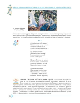 76
проза й поезія пізнь ог о романти зму та переходу до реалізму Х І Х с т.
ського вірша важливу роль відіграють повтори, натяки, а також майстерність у передаванні
миттєвих вражень. Бадьорий настрій вірша, який створює чотиристопний хорей із пірихі-
ями, утілює ідею пробудження людської душі під впливом прекрасної природи й кохання.
				 * * *
Я прийшов до тебе, мила,
Розказать, що сонце встало,
Що його живуща сила
В листі променем заграла, —
І у лісі щохвилини
Кожна брунька оживає,
I лунає спів пташиний,
I нове життя буяє;
Що до тебе з тим же палом
Б’ється серце, ллється мова,
Що душа, пойнята шалом,
Вся тобі служить готова,
Що на мене повіває
Щастя, радість відусюди...
Щo співатиму — не знаю,
Але співів — повні груди!
(Переклад Миколи Вороного)
«ШЕПІТ… НІЖНИЙ ЗВУК ЗІТХАННЯ…» (1850). Сучасники А. Фета (Л. Тол-
стой, Ф. Достоєвський та ін.) високо оцінили цю ліричну мініатюру А. Фета.
Вона складається лише з називних речень, що відображають враження ліричного
героявідчудовихмиттєвостейжиття.Длясвогочасуцебувноваторськийтвір,бовньомуне було
розгорнутих описів, а лише емоції й враження. Світ природи та світ людських почуттів
віддзеркалюють одне одного. Слова підібрані так, що кожне з них є натяком, а об’єднані
разом — утворюють систему натяків, які мають підтекст, що можна інтерпретувати по-
різному. У цьому вірші є елементи імпресіонізму, які потужно розвивалися в останній третині
XIX ст. у французькому живописі й інших видах мистецтва.
В. Борисов-Мусатов.
Водойма. 1902 р.
 