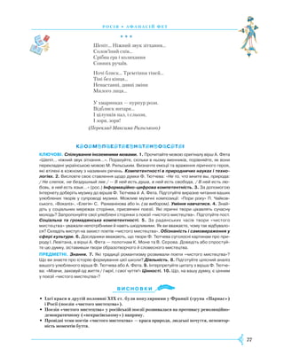 77
Р осія • А фанасій фет
				 * * *
Шепіт... Ніжний звук зітхання...
Солов’їний спів...
Срібна гра і колихання
Сонних ручаїв.
Ночі блиск... Тремтіння тіней...
Тіні без кінця...
Ненастанні, дивні зміни
Милого лиця...
У хмаринках — пурпур рози.
Відблиск янтаря...
І цілунків пал, і сльози,
І зоря, зоря!
(Переклад Максима Рильського)
КЛЮЧОВІ. Спілкування іноземними мовами. 1. Прочитайте мовою оригіналу вірш А. Фета
«Шепіт… ніжний звук зітхання…». Порахуйте, скільки в ньому іменників, порівняйте, як вони
перекладені українською мовою М. Рильським. Визначте емоції та враження ліричного героя,
які втілені в кожному з називних речень. Компетентності в природничих науках і техно­
логіях. 2. Висловте своє ставлення щодо думки Ф. Тютчева: «Не то, что мните вы, природа:
/ Не слепок, не бездушный лик / — В ней есть душа, в ней есть свобода, / В ней есть лю-
бовь, в ней есть язык…» (рос.) Інформаційно-цифрова компетентність. 3. За допомогою
Інтернету доберіть музику до віршів Ф. Тютчева й А. Фета. Підготуйте виразне читання ваших
улюб­лених творів у супроводі музики. Можливі музичні композиції: «Пори року» П. Чай­ков­
ського, «Вокаліз», «Елегія» С. Рахманінова або ін. (за вибором). Уміння навчатися. 4. Знай­
діть у соціа­льних мережах сторінки, присвячені поезії. Які ліричні твори цікавлять сучасну
молодь? Запропонуйте свої улюблені сторінки з поезії «чистого мистецтва». Підготуйте пост.
Соціальна та громадянська компетентності. 5. За радянських часів твори «чистого
мистецтва» уважали непотрібними й навіть шкідливими. Як ви вважаєте, чому так відбувало­
ся? Складіть виступ на захист поетів «чистого мистецтва». Обізнаність і самовираження у
сфері культури. 6. Дослідники вважають, що твори Ф. Тютчева суголосні картинам про при­
роду І. Левітана, а вірші А. Фета — полотнам К. Моне та В. Сєрова. Доведіть або спростуй­
те цю думку, зіставивши твори образотворчого й словесного мистецтва.
ПРЕДМЕТНІ. Знання. 7. Які традиції романтизму розвивали поети «чистого мистецтва»?
Що ви знаєте про історію формування цієї школи? Діяльність. 8. Підготуйте цілісний аналіз
вашого улюбленого вірша Ф. Тютчева або А. Фета. 9. Інтерпретуйте цитату з вірша Ф. Тютче­
ва: «Мовчи, заховуй од життя / І мрії, і свої чуття!» Цінності. 10. Що, на вашу думку, є цінним
у поезії «чистого мистецтва»?
В и с н о в ки
•	 Ідеї краси в другій половині XIX ст. були популярними у Франції (група «Парнас»)
і Росії (поезія «чистого мистецтва»).
•	 Поезія «чистого мистецтва» у російській поезії розвивалася на противагу революційно-
демократичному («некрасівському») напряму.
•	 Провідні теми поетів «чистого мистецтва» — краса природи, людські почуття, неповтор-
ність моментів буття.
 