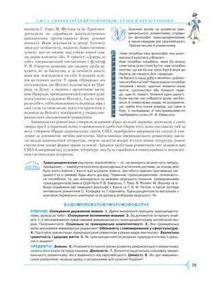 79
C Ш А • А мери кансь ки й романти зм: етапи й представни ки
входили Г. Торо, М. Фуллер та ін. Трансцен-
денталісти не сприймали капіталістичного
накопичення, протиставляли йому духовні
цінності. Вони поставили в центр Усесвіту
людську особистість, наділену божественною
душею, яка не визнає над собою ніякої вла-
ди, окрім власного «Я». У трактаті «Довіра до
себе» американський письменник і філософ
Р. В. Емерсон зазначав, що людину треба ці-
нувати не за багатства, а за особисті якості,
вона має покладатися на себе й шукати шля-
хів до гідного життя. У праці «Природа» він
наголошував, що Всесвіт поділяється на При-
роду та Душу, а людина є органічною части-
ною Природи, провідником ідей світової душі,
невід’ємною складовою Всесвіту. Гасло «дові-
ра до себе», тобто незалежність індивіда, віра у
свої сили та свою волю, відчуття причетності
індивіда до Всесвіту відображені у творах аме-
риканських письменників-романтиків.
Американські романтики створили яскравий образ молодої держави, розповіли у своїх
творах про її історичний шлях, становлення й здобутки. Окрім того, вони поставили собі за
мету створити образи національних героїв США, відобразити американські ідеали й уяв-
лення за допомогою засобів мистецтва. Представники американського романтизму закла-
ли засади національної літератури, творчо засвоїли жанри й стилі інших літератур, давши
світові нові цікаві форми прози та поезії. Завдяки здобуткам романтиків світ дізнався про
США й американську художню літературу, яка була сприйнята в інших країнах із захоплен-
ням і величезним інтересом.
Трансценденталізм (від латин. transcendens — те, що виходить за межі чого-небудь,
підсвідоме) — самобутня релігійно-філософська й естетична система, за основу якої
було взято вчення І. Канта про апріорне знання, яке нібито одвічно притаманне сві­
домості та є умовою будь-якого досвіду. Терміном «трансцендентний» позначаєть­
ся потойбічне, те, що знаходиться за межами людського пізнання. Найвідомішими
трансценденталістами в США були Р. В. Емерсон, Г. Торо, В. Вітмен, М. Фуллер та ін.
Вони сприйняли ідеї німецької філософії І. Канта та Г. В. Ф. Гегеля, а також погляди
англійських романтиків С. Колріджа та Т. Карлайла. Трансценденталісти виступали з
критикою буржуазної цивілізації та за духовну розбудову людського «Я».
КЛЮЧОВІ. Спілкування державною мовою. 1. Дайте визначення принципу трансцендента­
лізму «довіра до себе». Спілкування іноземними мовами. 2. За допомогою Інтернету знай­
діть 1–2 висловлювання представників американського трансценденталізму англійською мо­
вою. Прокоментуйте. Соціальна та громадянська компетентності. 3. Яку громадянську
місію виконували американські романтики? Обізнаність і самовираження у сфері культури.
4. Підготуйте презентацію «Американський романтизм у різних видах мистецтва». Екологічна
грамотність і здорове життя. 5. Як трансценденталісти розуміли природу в контексті діяль­
ності людини?
ПРЕДМЕТНІ. Знання. 6. Розкрийте історичні умови розвитку американського романтизму,
назвіть його етапи та представників. Діяльність. 7. Визначте національну специфіку амери­
канського романтизму, його відмінності від європейського. Цінності. 8. Які ідеї американ­
ських романтиків, на вашу думку, є актуальними для сучасної України?

«Нам потрібна така філософія, яка допо­
магала б рухатися у Всесвіті…
Нам потрібен корабель, який би вільно
плив крізь різні стихії буття, нам потрібен
капітан, що вів би нас крізь бурі й вітри до
берега, де панують Бог і природа.
Чи багато в нашу добу є великих і доблес­
них особистостей? Наша країна потребує
чоловіків і жінок, здатних оновити наше
життя, суспільство! Ми боїмося прав­
ди, щастя, смерті, боїмося одне одного.
Коли настає час побороти долю, ми бої­
мося й повертаємо назад, не розуміючи,
що треба йти тільки вперед, що саме в
бою з неправдою й несправедливістю
прибувають сили» (Р. В. Емерсон).
Значний вплив на розвиток аме­
риканського романтизму справи­
ли філософія трансценденталізму,
а також передові ідеї європейського
Просвітництва й романтизму.
 