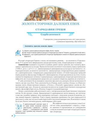 8
ЗОЛОТІ СТОРІНКИ ДАЛЕКИХ
Е
ПОХ
СТАРОДАВНЯ
Г
РЕЦІЯ
Скарби античності
У прекрасних словах розкриваються весь світ і краса розуму.
З античного трактату «Про піднесене»
Античність, трагедія, комедія, лірика
1.	Назвіть цикли давньогрецьких міфів, богів і героїв.
2.	Які твори й жанри давньогрецької літератури ви знаєте? Назвіть і розкрийте їхній зміст.
3.	Доведіть, що в давньоримській літературі відображені сюжети й образи давньогрецької
міфології.
В історії літератури Європи є епохи, які називають ранніми, — це античність і Середньо-
віччя. У ті далекі часи сформувалися засади мистецтва слова, літературні роди та жанри.
Античністю називають сукупність надбань давніх греків і римлян, що становить фун-
дамент європейської культури.
Х
ронологічні межі античності охоплюють період приблизно
з VIII ст. до н. е. до V ст. н. е. Давньогрецька й давньоримська культури (а частиною їх є лі-
тература) входять до поняття «античність». Давньогрецька література більш давня порівня-
но з давньоримською, створювалася давньогрецькою мовою, а її появі передував тривалий
період розвитку фольклору й міфології. Давньоримська література виникла на п’ять століть
пізніше й створювалася латиною. І давньогрецька, і давньоримська літератури ґрунтуються на
міфології, що стала невичерпним джерелом для художніх творів від давнини до сучасності.
У добу античності було поширене уявлення про поета як деміурга, богом натхненного й
такого, що має силу бога. Таке уявлення було в Гомера, який у поемах «Іліада» та «Одіссея»
називає поета «божественним співцем», а Гесіод у «Теогонії» характеризує поезію як «бо-
жественний дар» муз. Згодом ці уявлення вплинули на теорію божественного походження
поезії у філософії (Арістотель, Платон, Сократ) і художній практиці.
Згідно з уявленнями доби античності, поет є посередником між божественним і людським
світом, бо він володіє словом. Давньогрецькі й давньоримські митці вважали, що поетичне
слово має подвійну природу: воно нерозривно пов’язане з людською думкою й водночас уті-
лює вищий порядок і гармонію. Тому в давніх традиціях провідною стає ідея сакральності й
могутності слова, яке влучно й майстерно (тобто поетично) використано. В античності такою
була ідея Логоса, світового розуму, який виражає себе в мові.
Від міфопоетичного розуміння слова й по-
езії як слова закономірним є перехід у теорі-
ях давнини й середньовіччя до утвердження
слова як основної категорії літератури й науки
про літературу.
У давньогрецькій культурі одне й
те саме слово позначає поняття
«мистецтво» і «ремесло» — techne.
Звідси — і походження слів поезія
(poiesis) і поет (poietes) від спільного кореня
роб­лю (poieo).
 