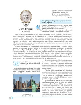80
Здрастуй, Вітмене зеленобровий,
Космосе, сину Манхеттена,
Це ти — мучитель моєї долі,
Мій старший брате, друже мій.
І. Драч
Автор і ліричний герой, тема, мотив, ліричний
сюжет, верлібр
1.	Знайдіть інформацію про статую Свободи (англ.
Statue of Liberty), збудовану в США. Які цінності
американської демократії вона втілює?
2.	Розкрийте зв’язок життя та творчості В. Вітмена із
суспільними подіями й проблемами його часу.
Волт Вітмен — американський поет, оригінальний мислитель, публіцист, критик, одна з
найяскравіших постатей в історії світової культури. Протягом усього життя він писав одну
книжку — «Листя трави», яка стала втіленням оригінального світобачення автора. Його
важко з кимось порівнювати, це був справжній новатор, який сміливо руйнував усталені
традиції. Поставивши в центр своєї оригінальної поетичної системи окрему особу, поетичне
«Я», він оспівував красу людського тіла й людської душі, показав гармонію в природі та не-
гаразди в людському суспільстві.
Предки митця були вихідцями з Голландії. Волт Вітмен народився 31 травня 1819 р.
в бідній фермерській родині в селищі на острові Лонг-Айленд неподалік від м. Брукліна
(штат Нью-Йорк, США). У родині було дев’ятеро дітей, серед яких Волт був найстаршим.
Деякий час (з 1825 по 1830 р.) відвідував бруклінську школу, але через матеріальні не-
статки змушений був залишити навчання. Йому довелося змінити багато професій. Він був
розсильним, друкарем-складальником, учителем, журналістом, редактором газет. Любив
подорожувати. За свідченнями біографів, пішки пройшов через 17 штатів. Його любов до
усамітнення й споглядання природи дивувала всіх, хто знав поета.
Починаючи з кінця 1830-х років у журналах
з’являються різноманітні за тематикою статті
В. Вітмена, у яких він, зокрема, виступав проти
поклоніння долару, наголошував, що гонитва
за грошима призводить до духовного спусто-
шення людей.
У 1850 р. вийшло друком кілька віршів по-
ета, зокрема «Європа», у якому автор висловив
своє розуміння історії, революційних подій
1848 р. Він писав: «Королівську жорстокість
зневажив народ»; «Свободо! Хай інші не вірять
у тебе — я вірю завжди!»
Видатним твором В. Вітмена є поетична збір-
ка «Листя трави», перше видання якої опублі-
ковано в м. Нью-Йорку 1855 р. (але поет ще
доповнював і працював над нею й у подальші
роки, до кінця життя). Цей рік став доленосним
у творчості поета, поділивши його життя на два
етапи — до й після появи збірки. Уже сучасни-
кам митця вона видалася незвичною. Її кос-
мізм, філософічність, сміливі художні новації
вразили читачів.
Статуя Свободи.
м. Нью-Йорк (США)
Поезія В. Вітмена стала своєрід­
ним голосом молодої американ­
ської нації.
Поет став сміливим новатором у галузі тема­
тики й поетичної мови. Рух оновлення, що па­
нував у США в XIX ст., утілено в нових образах
і символах В. Вітмена.
Волт Вітмен
1819–1892
 