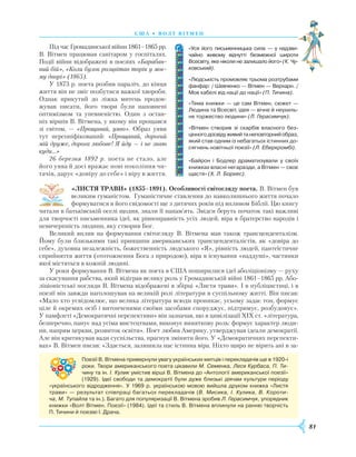 81
С Ш А • В олт вітмен
Під час Громадянської війни 1861–1865 рр.
В. Вітмен працював санітаром у госпіталях.
Події війни відображені в поезіях «Барабан-
ний бій», «Коли бузок розцвітав торік у моє-
му дворі» (1865).
У 1873 р. поета розбив параліч, до кінця
життя він не зміг позбутися важкої хвороби.
Однак прикутий до ліжка митець продов­
жував писати, його твори були наповнені
оптимізмом та упевненістю. Один з остан-
ніх віршів В. Вітмена, у якому він прощався
зі світом, — «Прощавай, уяво». Образ уяви
тут персоніфікований: «Прощавай, дорогий
мій друже, дорога любове! Я йду — і не знаю
куди…»
26 березня 1892 р. поета не стало, але
його уява й досі вражає нові покоління чи-
тачів, дарує «довіру до себе» і віру в життя.
«ЛИСТЯ ТРАВИ» (1855–1891). Особливості світогляду поета. В. Вітмен був
великим гуманістом. Гуманістичне ставлення до навколишнього життя почало
формуватися в його свідомості ще з дитячих років під впливом Біблії. Цю книгу
читали в батьківській оселі щодня, знали її напам’ять. Звідси беруть початок такі важливі
для творчості письменника ідеї, як рівноправність усіх людей, віра в братерство народів і
невичерпність людини, яку створив Бог.
Великий вплив на формування світогляду В. Вітмена мав також трансценденталізм.
Йому були близькими такі принципи американських трансценденталістів, як «довіра до
себе», духовна незалежність, божественність людського «Я», рівність людей, пантеїстичне
сприйняття життя (ототожнення Бога з природою), віра в існування «наддуші», частинки
якої містяться в кожній людині.
У роки формування В. Вітмена як поета в США поширилися ідеї аболіціонізму — руху
за скасування рабства, який відіграв велику роль у Громадянській війні 1861–1865 рр. Або-
ліціоністські погляди В. Вітмена відображені в збірці «Листя трави». І в публіцистиці, і в
поезії він завжди наголошував на великій ролі літератури в суспільному житті. Він писав:
«Мало хто усвідомлює, що велика література всюди проникає, усьому задає тон, формує
ціле й окремих осіб і витонченими своїми засобами споруджує, підтримує, розбудовує».
У памф­леті «Демократичні перспективи» він зазначав, що в цивілізації XIX ст. «література,
безперечно, панує над усіма мистецтвами, виконує виняткову роль: формує характер люди-
ни, напрям церкви, розвиток освіти». Поет любив Америку, утверджував ідеали демократії.
Але він критикував вади суспільства, прагнув змінити його. У «Демократичних перспекти-
вах» В. Вітмен писав: «Здається, залишила нас істинна віра. Ніхто щиро не вірить ані в за-
«Уся його письменницька сила — у надзви­
чайно живому відчутті безмежної широти
Всесвіту, яке ніколи не залишало його» (К. Чу-
ковський).
«Людськість промовляє трьома розтрубами
фанфар: / Шевченко — Вітмен — Верхарн. /
Мов кабелі від нації до нації» (П. Тичина).
«Тема книжки — це сам Вітмен, сюжет —
Людина та Всесвіт, ідея — вічне й неухиль­
не торжество людини» (Л. Герасимчук).
«Вітмен створив зі скарбів власного без­
цінногодосвідуживийтанеповторнийобраз,
який став одним із небагатьох істинних до­
сягнень новітньої поезії» (Л. Еберкромбі).
«Байрон і Бодлер драматизували у своїх
книжках власні негаразди, а Вітмен — своє
щастя» (Х. Л. Борхес).
Поезії В. Вітмена привернули увагу українських митців і перекладачів ще в 1920-і
роки. Твори американського поета цікавили М. Семенка, Леся Курбаса, П. Ти-
чину та ін. І. Кулик умістив вірші В. Вітмена до «Антології американської поезії»
(1929). Ідеї свободи та демократії були дуже близькі діячам культури періоду
«українського відродження». У 1969 р. українською мовою вийшла друком книжка «Листя
трави» — результат співпраці багатьох перекладачів (В. Мисика, І. Кулика, В. Короти-
ча, М. Тупайла та ін.). Багато для популяризації В. Вітмена зробив Л. Герасимчук, упорядник
книжки «Волт Вітмен. Поезії» (1984). Ідеї та стиль В. Вітмена вплинули на ранню творчість
П. Тичини й поезію І. Драча.
 