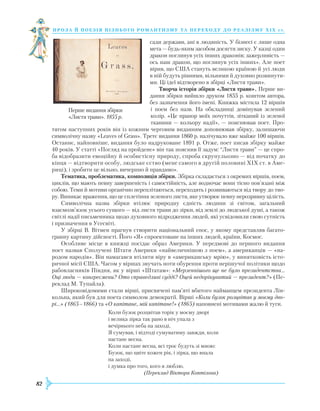 82
проза й поезія пізнь ог о романти зму та переходу до реалізму Х І Х с т.
сади держави, ані в людяність. У бізнесі є лише одна
мета — будь-яким засобом досягти зиску. У казці один
дракон поглинув усіх інших драконів; зажерливість —
ось наш дракон, що поглинув усіх інших». Але поет
вірив, що США стануть великою країною й усі люди
в ній будуть рівними, вільними й духовно розвинути-
ми. Ці ідеї відтворено в збірці «Листя трави».
Творча історія збірки «Листя трави». Перше ви-
дання збірки вийшло друком 1855 р. коштом автора,
без зазначення його імені. Книжка містила 12 віршів
і поем без назв. На обкладинці домінував зелений
колір. «Це прапор моїх почуттів, зітканий із зеленої
тканини — кольору надії», — пояснював поет. Про-
тягом наступних років він із кожним черговим виданням доповнював збірку, залишаючи
символічну назву «Leaves of Grass». Третє видання 1860 р. налічувало вже майже 100 віршів.
Останнє, найповніше, видання було надруковане 1891 р. Отже, поет писав збірку майже
40 років. У статті «Погляд на пройдене» він так пояснив її задум: “Листя трави” — це спро-
ба відобразити емоційну й особистісну природу, спроба скрупульозно — від початку до
кінця — відтворити особу, людське єство (мене самого в другій половині XIX ст. в Аме-
риці), і зробити це вільно, вичерпно й правдиво».
Тематика, проблематика, композиція збірки. Збірка складається з окремих віршів, поем,
циклів, що мають певну завершеність і самостійність, але водночас вони тісно пов’язані між
собою. Теми й мотиви органічно переплітаються, переходять і розвиваються від твору до тво-
ру. Виникає враження, що це сплетіння зеленого листя, яке утворює певну нерозривну цілість.
Символічна назва збірки втілює природну єдність людини зі світом, загальний
взаємозв’язок усього сущого — від листя трави до зірки, від землі до людської душі, а також
світлі надії письменника щодо духовного відродження людей, які усвідомили свою сутність
і призначення в Усесвіті.
У збірці В. Вітмен прагнув створити національний епос, у якому представляв багато-
гранну картину дійсності. Його «Я» спроектоване на інших людей, країни, Космос.
Особливе місце в книжці посідає образ Америки. У передмові до першого видання
поет назвав Сполучені Штати Америки «найвеличнішою з поем», а американців — «на-
родом народів». Він намагався втілити віру в «американську мрію», у винятковість істо-
ричної місії США. Часом у віршах звучать ноти обурення проти нерішучої політики щодо
рабовласників Півдня, як у вірші «Штатам»: «Мерзеннішого ще не було президентства…
Оці люди — конгресмени? Ото справедливі судді? Оцей недорікуватий — президент?» (Пе-
реклад М. Тупайла).
Широковідомими стали вірші, присвячені пам’яті вбитого найманцем президента Лін-
кольна, який був для поета символом демократії. Вірші «Коли бузок розцвітав у моєму дво-
рі…» (1865–1866) та «О капітане, мій капітане!» (1865) наповнені мотивами жалю й туги.
Коли бузок розцвітав торік у моєму дворі
і велика зірка так рано в ніч упала з
вечірнього неба на заході,
Я сумував, і відтоді сумуватиму завжди, коли
настане весна.
Коли настане весна, всі троє будуть зі мною:
Бузок, що цвіте кожен рік, і зірка, що впала
на заході,
і думка про того, кого я люблю.
(Переклад Віктора Коптілова)
Перше видання збірки
«Листя трави». 1855 р.
 