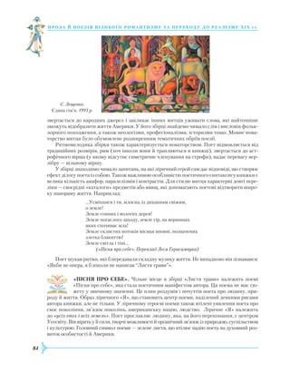 84
проза й поезія пізнь ог о романти зму та переходу до реалізму Х І Х с т.
звертається до народних джерел і закликає інших митців уживати слова, які найточніше
зможуть відобразити життя Америки. У його збірці знайдемо чимало слів і висловів фольк-
лорного походження, а також неологізми, професіоналізми, історизми тощо. Мовне нова-
торство митця було обумовлене розширенням тематичних обріїв поезії.
Ритмомелодика збірки також характеризується новаторством. Поет відмовляється від
традиційних розмірів, рим (хоч інколи вони й трапляються в книжці), звертається до аст-
рофічного вірша (у якому відсутнє симетричне членування на строфи), надає перевагу вер-
лібру — вільному віршу.
У збірці знаходимо чимало запитань, на які ліричний герой сам дає відповіді, що створює
ефект ділогу поета із собою. Також важливою особливістю поетичного синтаксису книжки є
велика кількість анафор, паралелізмів і контрастів. Для стилю митця характерні довгі пере-
ліки — своєрідні «каталоги» предметів або явищ, які допомагають поетові відтворити широ-
ку панораму життя. Наприклад:
...Усміхнися і ти, млосна, із диханням свіжим,
о земле!
Земле сонних і вологих дерев!
Земле погаслого заходу, земле гір, на вершинах
яких спочиває мла!
Земле склистих потоків місяця вповні, позначених
злегка блакиттю!
Земле світла і тіні…
(«Пісня про себе». Переклад Леся Герасимчука)
Поет шукав ритми, які б передавали складну музику життя. Не випадково він зізнавався:
«Якби не опера, я б ніколи не написав “Листя трави”».
«ПІСНЯ ПРО СЕБЕ». Чільне місце в збірці «Листя трави» належить поемі
«Пісня про себе», яка стала поетичним маніфестом автора. Ця поема не має сю-
жету у звичному значенні. Це плин роздумів і почуттів поета про людину, при-
роду й життя. Образ ліричного «Я», що становить центр поеми, наділений деякими рисами
автора книжки, але не тільки. У ліричному героєві поеми також втілені уявлення поета про
своє покоління, зв’язок поколінь, американську націю, людство. Ліричне «Я» належить
до «усіх епох і всіх земель». Поет прославляє людину, яка, на його переконання, є центром
Усесвіту. Він вірить у її сили, творчі можливості й органічний зв’язок із природою, суспільством
і культурою. Головний символ поеми — зелене листя, що втілює надію поета на духовний роз-
виток особистості й Америки.
Є. Лещенко.
Єдина сім’я. 1993 р.
 