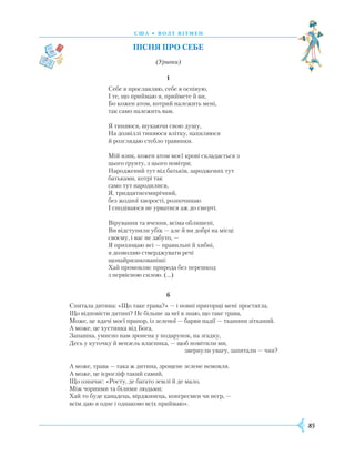 85
С Ш А • В олт вітмен
Пісня про себе
(Уривки)
1
Себе я прославляю, себе я оспівую,
I те, що приймаю я, приймете й ви,
Бо кожен атом, котрий належить мені,
так само належить вам.
Я тиняюся, шукаючи свою душу,
На дозвіллі тиняюся влітку, нахиляюся
й розглядаю стебло травинки.
Мій язик, кожен атом моєї крові складається з
цього ґрунту, з цього повітря;
Народжений тут від батьків, зароджених тут
батьками, котрі так
само тут народилися,
Я, тридцятисемирічний,
без жодної хворості, розпочинаю
I сподіваюся не урватися аж до смерті.
Вірування та вчення, всіма облишені,
Ви відступили убік — але й ви добрі на місці
своєму, і вас не забуто, —
Я прихищаю всі — правильні й хибні,
я дозволяю стверджувати речі
щонайризикованіші:
Хай промовляє природа без перешкод
з первісною силою. (…)
6
Спитала дитина: «Що таке трава?» — і повні пригорщі мені простягла.
Що відповісти дитині? Не більше за неї я знаю, що таке трава,
Може, це вдачі моєї прапор, із зеленої — барви надії — тканини зітканий.
А може, це хустинка від Бога,
Запашна, умисно нам зронена у подарунок, на згадку,
Десь у куточку й вензель власника, — щоб помітили ми,
звернули увагу, запитали — чия?
А може, трава — така ж дитина, зрощене зелене немовля.
А може, це ієрогліф такий самий,
Що означає: «Росту, де багато землі й де мало,
Між чорними та білими людьми;
Хай то буде канадець, вірджинець, конгресмен чи негр, —
всім даю я одне і однаково всіх приймаю».
 