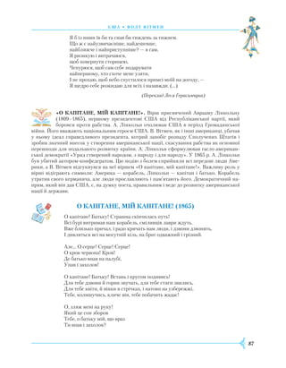 87
С Ш А • В олт вітмен
Я б із ними їв би та спав би тиждень за тижнем.
Що ж є найузвичаєніше, найдешевше,
найближче і найприступніше? — я сам,
Я ризикую і витрачаюся,
щоб повернути сторицею,
Чепурюся, щоб сам себе подарувати
найпершому, хто схоче мене узяти,
I не прохаю, щоб небо спустилося примсі моїй на догоду, —
Я щедро себе розкидаю для всіх і назавжди. (…)
(Переклад Леся Герасимчука)
«О КАПІТАНЕ, МІЙ КАПІТАНЕ!». Вірш присвячений Аврааму Лінкольну
(1809–1865), першому президентові США від Республіканської партії, який
боровся проти рабства. А. Лінкольн очолював США в період Громадянської
війни. Його вважають національним героєм США. В. Вітмен, як і інші американці, убачав
у ньому ідеал справедливого президента, котрий запобіг розпаду Сполучених Штатів і
зробив значний внесок у створення американської нації, скасування рабства як основної
перешкоди для подальшого розвитку країни. А. Лінкольн сформулював гасло американ-
ської демократії «Уряд створений народом, з народу і для народу». У 1865 р. А. Лінкольн
був убитий актором-конфедератом. Цю подію з болем сприйняли всі передові люди Аме-
рики, а В. Вітмен відгукнувся на неї віршем «О капітане, мій капітане!». Важливу роль у
вірші відіграють символи: Америка — корабель, Лінкольн — капітан і батько. Корабель
утратив свого керманича, але люди прославляють і пам’ятають його. Демократичний на-
прям, який він дав США, є, на думку поета, правильним і веде до розвитку американської
нації й держави.
О капітане, мій капітане! (1865)
О капітане! Батьку! Страшна скінчилась путь!
Всі бурі витримав наш корабель, сміливців лаври ждуть.
Вже близько причал, і радо кричать нам люди, і дзвони дзвонять,
І дивляться всі на могутній кіль, на бриг одважний і грізний.
Але... О серце! Серце! Серце!
О кров червона! Кров!
Де батько впав на палубі,
Упав і захолов!
О капітане! Батьку! Встань і кругом подивись!
Для тебе дзвони й горни звучать, для тебе стяги звились,
Для тебе квіти, й вінки в стрічках, і натовп на узбережжі,
Тебе, колишучись, кличе він, тебе побачить жадає!
О, зляж мені на руку!
Який це сон зборов
Тебе, о батьку мій, що враз
Ти впав і захолов?
 