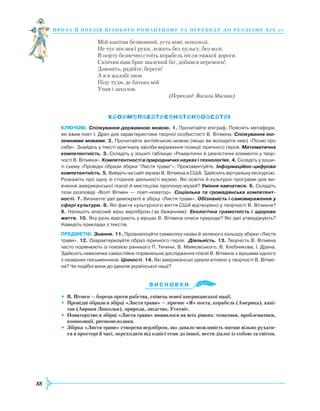 88
проза й поезія пізнь ог о романти зму та переходу до реалізму Х І Х с т.
Мій капітан безмовний, уста німі, похололі,
Не чує він моєї руки, лежить без пульсу, без волі.
В порту безпечно стоїть корабель після тяжкої дороги.
Скінчив наш бриг шалений біг, добився перемоги!
Дзвоніть, радійте, береги!
А я в жалобі знов
Піду туди, де батько мій
Упав і захолов.
(Переклад Василя Мисика)
Ключові. Спілкування державною мовою. 1. Прочитайте епіграф. Поясніть метафори,
які вжив поет І. Драч для характеристики творчої особистості В. Вітмена. Спілкування іно-
земними мовами. 2. Прочитайте англійською мовою (якщо ви володієте нею) «Пісню про
себе». Знайдіть у тексті оригіналу засоби вираження позиції ліричного героя. Математична
компетентність. 3. Складіть у зошиті таблицю «Романтичні й реалістичні елементи у твор­
чості В. Вітмена». Компетентності в природничих науках і технологіях. 4. Складіть у зоши­
ті схему «Провідні образи збірки “Листя трави”». Прокоментуйте. Інформаційно-цифрова
компетентність. 5. Вийдіть на сайт музею В. Вітмена в США. Здійсніть віртуальну екскурсію.
Розкажіть про одну зі сторінок діяльності музею. Які освітні й культурні програми для ви­
вчення американської поезії й мистецтва пропонує музей? Уміння навчатися. 6. Складіть
тези розповіді «Волт Вітмен — поет-новатор». Соціальна та громадянська компетент-
ності. 7. Визначте ідеї демократії в збірці «Листя трави». Обізнаність і самовираження у
сфері культури. 8. Які факти культурного життя США відтворено у творчості В. Вітмена?
9. Напишіть власний вірш верлібром (за бажанням). Екологічна грамотність і здорове
життя. 10. Яку роль відіграють у віршах В. Вітмена описи природи? Які ідеї утверджують?
Наведіть приклади з текстів.
Предметні. Знання. 11. Проаналізуйте символіку назви й зеленого кольору збірки «Листя
трави». 12. Охарактеризуйте образ ліричного героя. Діяльність. 13. Творчість В. Вітмена
часто порівнюють із поезією раннього П. Тичини, В. Маяковського, В. Хлєбникова, І. Драча.
Здійсніть невеличке самостійне порівняльне дослідження поезії В. Вітмена з віршами одного
з названих письменників. Цінності. 14. Які американські ідеали втілено у творчості В. Вітме­
на? Чи подібні вони до ідеалів української нації?
Ви с н о в ки
•	 В. Вітмен — борець проти рабства, співець нової американської нації.
•	 Провідні образи в збірці «Листя трави» — ліричне «Я» поета, корабель (Америка), капі-
тан (Авраам Лінкольн), природа, людство, Усесвіт.
•	 Новаторство в збірці «Листя трави» виявилося на всіх рівнях: тематики, проблематики,
композиції, ритмомелодики.
•	 Збірка «Листя трави» створена верлібром, що давало можливість митцю вільно рухати-
ся в просторі й часі, переходити від однієї теми до іншої, вести діалог із собою та світом.

 