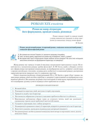 89
Р
ОМАН XIX століття
Роман як жанр літератури:
його формування, провідні ознаки, різновиди
Р
оман завжди старий та завжди новий,
у ньому виявляється традиція та вічне праг-
нення до оновлення, пошуку нових форм.
М. Бахтін
Роман, реалістичний роман, історичний роман, соціально-психологічний роман,
соціально-філософський роман
1.	Які романи ви читали? Назвіть їх і визначте жанрову специфіку.
2.	Чим, на вашу думку, відрізняється роман від оповідання, повісті, поеми?
3.	Які відомі вам герої літературних творів любили читати романи? Як коло їхніх читацьких
захоплень вплинуло на формування характеру та поведінку?
Ж
анр роману має тривалу історію й викликає неоднозначні трактування в науці. Вели-
кий внесок у визначення роману зробив філософ Г. В. Ф. Гегель, який у «Лекціях з естети-
ки» сформулював такі провідні ознаки роману, як відображення життя; конфлікт «поезії серця
з прозою житейських стосунків»; основна роль особистості в композиції роману; розгортання
характерів протягом тривалого часу й у широкому просторі.
Один із видатних російських літературознавців XX ст. М. Бахтін у праці «Епос і роман» на-
звав роман жанром, який постійно перебуває в динаміці й зорієнтований на відображення неза-
вершеної дійсності. Він зазначив, що роман тісно пов’язаний зі своїм часом, породжений сучасніс-
тю та відображає духовну сутність індивіда та його проблеми на тлі доби.
ПРОВІДНІ ОЗНАКИ
Р
ОМАНУ
1. Великий обсяг.
2.
Р
ізноманіття сюжетних ліній, життєвих історій, персонажів.
3. Тривалість подій у часі й просторі.
4. Настанова на зображення сучасності, важливих проблем особистості та дійсності.
5. Максимальне наближення образу героя до сучасного читача, який має розпізнати
в романному героєві власні проблеми й життєві обставини.
6. Складність персонажів, їхнє глибоке розкриття.
7. Незавершеність романного сюжету й характерів, відкритість романної дії в часі й просторі.
8. Відсутність канонів, значна роль індивідуально-авторської свідомості.
9. Поєднання різних засобів художньої оповіді (від імені автора та персонажів, описи, діалоги,
монологи тощо).
 