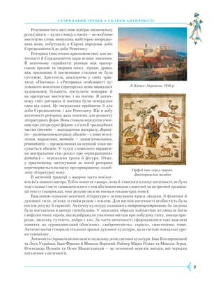 9
Розуміння того, що слово відіграє визначальну
роль (звідси — культ слова), а поезія — це особливе
мистецтво слова, вишукана, майстерно впорядко-
вана мова, побутувало в Європі впродовж доби
Середньовіччя й до доби Ренесансу.
Риторика (мистецтво красномовства) для ан-
тичності й Середньовіччя мала велике значення.
В античному сприйнятті різниця між оратор-
ською прозою та творами епосу, лірики, драми,
між прозовими й поетичними стилями не була
суттєвою. Арістотель, аналізуючи у своїх трак-
татах «Поетика» і «Риторика» особ­ливості ху-
дожнього мовлення (ораторська мова вважалася
художньою), більшість постула­тів поширює й
на ораторське мистецтво, і на поезію. В антич­
ному світі риторика й поетика були невіддільні
одна від одної. Це тверд­ження прийнятне й для
доби Середньовіччя, і для Ренесансу. Ще в добу
антич­ності риторика дала поштовх для роз­вит­ку
літературних форм. Вона ставала пере­дусім учен-
ням про літературні­форми: з п’яти її тради­ційних
частин (inventio — знаход­ження матеріалу, disposi­-
tio—роз­­міщенняматеріалу,elo­cutio—словесневті-
лення, вираження, memoria — запам’ятовування,
pro­nun­tiatio — промовляння) на перший план ви-
сувається elocutio. У галузі словесного виражен-
ня цент­ральним стає розділ про «прикрашання»
(ornatus) — переважно тропи й фігури. Отже,
у практичному застосуванні до поезії риторика
перетворюється на науку про прикрашену, оздоб­
лену літературну мову.
В античній традиції з жанром часто пов’язу­
ють ім’я певного автора. Тобто поняття «жанр», хоча й з’явилося в епоху античності, не було
тоді сталим і часто співвідносилося з тим або іншим видом словесної чи метричної організа-
ції тексту (наприклад, епос розуміється як поема в гекзаметрах тощо).
Важливою ознакою античної літератури є оспівування краси людини, її фізичної й
духовної сили, зв’язку зі своїм родом і землею. Для митців античності особистість була
носієм розуму й гармонії. Античну культуру називають антропоцентричною, бо людина
була поставлена в центрі світобудови. У людських образах найчастіше втілювали богів
і міфологічних героїв, які відображали уявлення митців про побудову світу, явища при-
роди, людську сутність, добро і зло. За часів античності сформувалися такі важливі
поняття, як «громадянський обов’язок», «доброчесність», «краса», «мистецтво» тощо.
Античні митці створили еталонні зразки духовної культури, дали світові повчальні уро-
ки гуманізму.
Античність справила вплив на всю подальшу долю світової культури. Іван Котляревський
та Леся Українка, Іван Франко й Микола Вороний, Райнер Марія Рільке та Микола Зеров,
Олександр Пушкін та Осип Мандельштам — це неповний перелік митців, які черпали
натхнення з античності.
Л. Кленсе. Акрополь. 1846 р.
Орфей грає серед тварин.
Давньоримська мозаїка
стародавня г реція • скарби анти ч ності
 