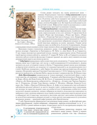 90
роман хІ х століття
Слово роман походить від назви романської мови —
romanus. Перші романи з’явилися в добу античності (період
пізнього еллінізму), хоча самого поняття «роман» тоді ще не
було. В античну добу були поширені такі перші види роману,
як авантюрний роман-випробування, авантюрно-побутовий
роман, антична біографія та ін. Ці твори були побудовані на мі-
фологічній основі. Міфологічні сюжети розгорталися в умов-
но-абстрактному просторі й за певними схемами.
У добу Середньовіччя словом роман називали будь-які твори,
написані романською мовою (французькою, італійською, іспан-
ською, португальською та ін.), а не латиною. У середні віки були
створені «Роман про Александра», «Роман про Трою», «Роман
про Енея», «Роман про Трістана та Ізольду» та ін. Лицарський ро-
ман — провідний різновид роману в добу Середньовіччя. У ньому
було представлене ушляхетнене зображення кохання та трагічні
колізії внаслідок перешкод на шляху закоханих. Уперше митці
звернули увагу на особистість, її почуття й переживання. Згодом
словом роман почали називати епічні твори значного обсягу різноманітної тематики та будови.
Важливим етапом становлення романного жанру стала доба Відродження, коли з’я­
вилися шедеври: «Ґарґантюа та Пантаґрюель» Ф. Рабле та «Дон Кіхот» М. де Сервантеса.
У цих творах відчувається органічний зв’язок людини з навколишнім світом. Ренесансний
герой прагнув пізнати дійсність, змінити її. У творах Ф. Рабле та М. де Сервантеса великого
значення набули елементи фольклору й народні традиції, що дають змогу виявити погляди
демократичних верств населення на життя.
У добу бароко жанр роману набув нових імпульсів для розвитку. У ньому простежується
швидка зміна часу й простору, світ постає у своїй незавершеності й непізнанності, людина
залежить від долі, уступаючи в діалог із Богом. У бароковому романі значну роль відіграва-
ли фантастичні елементи, але водночас тут показана й реальність як поєднання різних сил і
стихій. Найбільш поширеним у добу бароко був роман про пригоди (простака або крутія),
зокрема «Незвичайні пригоди Сімпліція Сімпліціссимуса» Г. Я. К. Ґріммельсгаузена, «Істо-
рія життя пройдисвіта, на ймення Пабло, зразка волоцюг і дзеркала крутіїв» Ф. Кеведо тощо.
Доба Просвітництва ознаменувала не тільки переворот в ідеологічній сфері, у світо­
гляді людства, а й переворот у жанрі роману. У романах доби Просвітництва («Черниця» Де­-
ні Дідро, «Юлія, або Нова Елоїза» Ж. Ж. Руссо, «Страждання молодого Вертера» Й. В. Ґете,
«Памела, або Винагороджена доброчесність», «Кларісса», «Історія сера Чарльза Грандісо-
на» С. Річардсона, «Історія Тома Джонса, знайди» Г. Філдінга, «Мандри Лемюеля Гуллі-
вера» Дж. Свіфта, «Пригоди Робінзона Крузо» Д. Дефо та ін.) виявилися такі особливості:
наближення реальної дійсності до життя людини; герої є породженням свого середовища,
яке впливає на характер людини; увага до особистої долі й переживань особистості, показ
психології людини в розвитку; людину зображено як цінність незалежно від соціального та
майнового стану; уведення широкого кола героїв із різних соціальних верств; реальні деталі
в зображенні часу й простору; насиченість життєвим змістом і життєвими колізіями (уже
не доля й боги визначають романні ситуації, а стихія життя); ідея морального й суспільного
виховання людини — провідний пафос романів доби Просвітництва.
У добу Просвітництва сформувалися такі різновиди жанру роману, як філософський, аван­
тюрно-пригодницький, сімейно-побутовий, са­­ти­ричний, морально-психологічний та ін. У се­­
редині XVIII ст. роман вийшов на арену літературного життя й став провідним жанром у на-
ступні епохи.
Представники романтизму відкрили но­ві
можливості жанру роману. Одним із перших
романтичних романів став твір «Люцинда»
В. Єрко. Ілюстрація до твору
Дж. Свіфта «Мандри
Лемюеля Гуллівера». 2005 р.
В англомовному літературознавстві
існує термін romance (фр. roman):
1) античний або середньовічний ро­
ман; 2) стилізований під давнину твір.
 